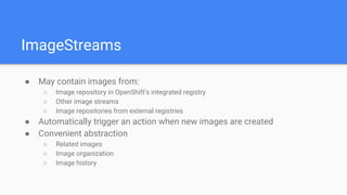 ImageStreams
● May contain images from:
○ Image repository in OpenShift’s integrated registry
○ Other image streams
○ Image repositories from external registries
● Automatically trigger an action when new images are created
● Convenient abstraction
○ Related images
○ Image organization
○ Image history
 