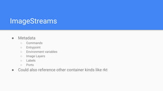 ImageStreams
● Metadata
○ Commands
○ Entrypoint
○ Environment variables
○ Image Layers
○ Labels
○ Ports
● Could also reference other container kinds like rkt
 