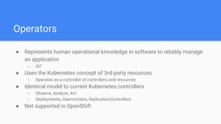 Operators
● Represents human operational knowledge in software to reliably manage
an application
○ AI?
● Uses the Kubernetes concept of 3rd-party resources
○ Operates as a controller of controllers and resources
● Identical model to current Kubernetes controllers
○ Observe, Analyze, Act
○ Deployments, DaemonSets, ReplicationControllers
● Not supported in OpenShift
 