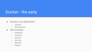 Docker - the early
● Docker is an abstraction
○ cgroups
○ Namespaces
● Not Included
○ Metadata
○ Volumes
○ Secrets
○ Services
○ Network
○ Plugins
 