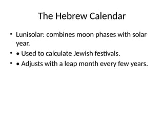 The Hebrew Calendar
• Lunisolar: combines moon phases with solar
year.
• • Used to calculate Jewish festivals.
• • Adjusts with a leap month every few years.
 