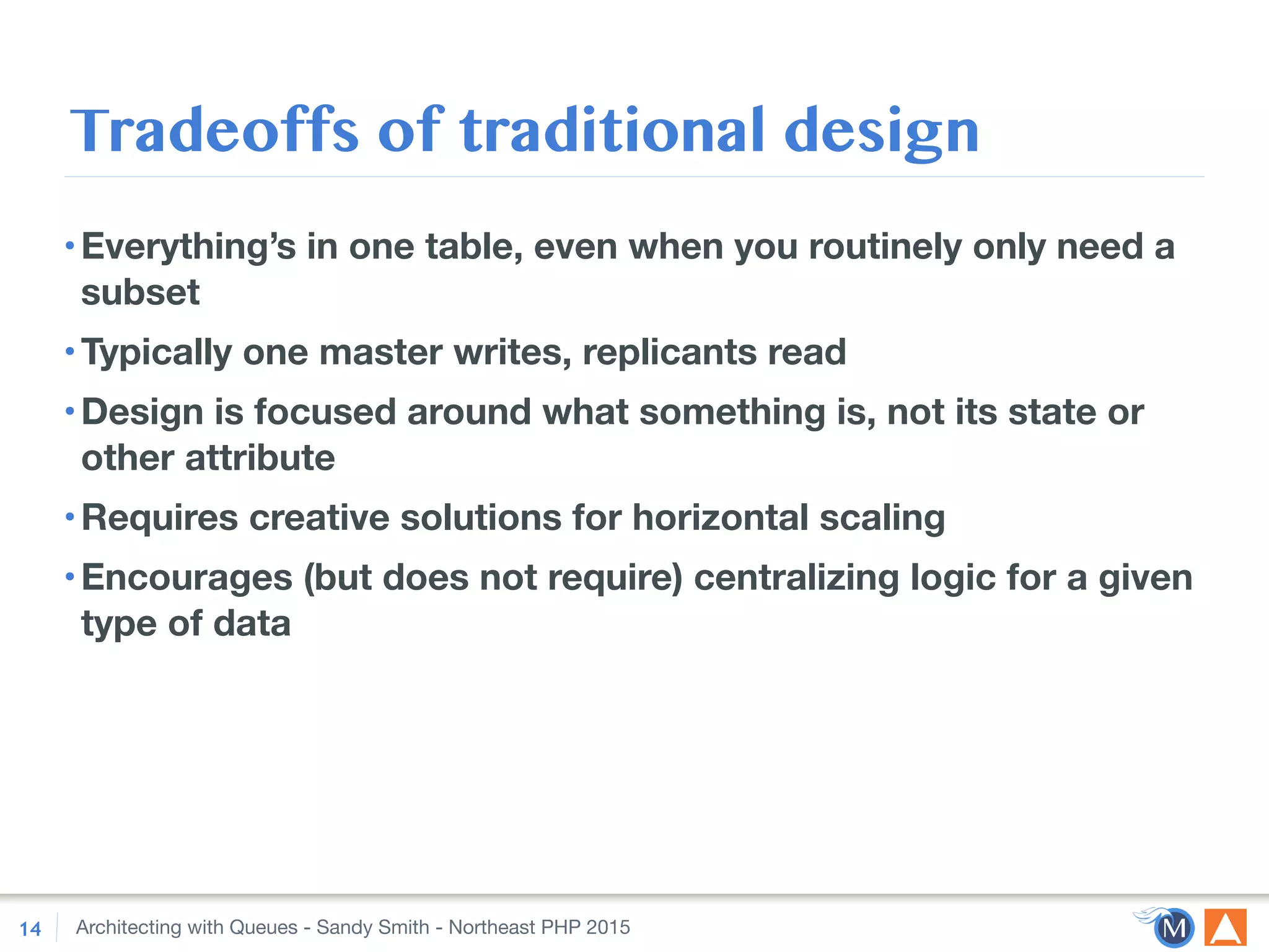 Architecting with Queues - Sandy Smith - Northeast PHP 2015
Tradeoffs of traditional design
•Everything’s in one table, even when you routinely only need a
subset
•Typically one master writes, replicants read
•Design is focused around what something is, not its state or
other attribute
•Requires creative solutions for horizontal scaling
•Encourages (but does not require) centralizing logic for a given
type of data
14
 