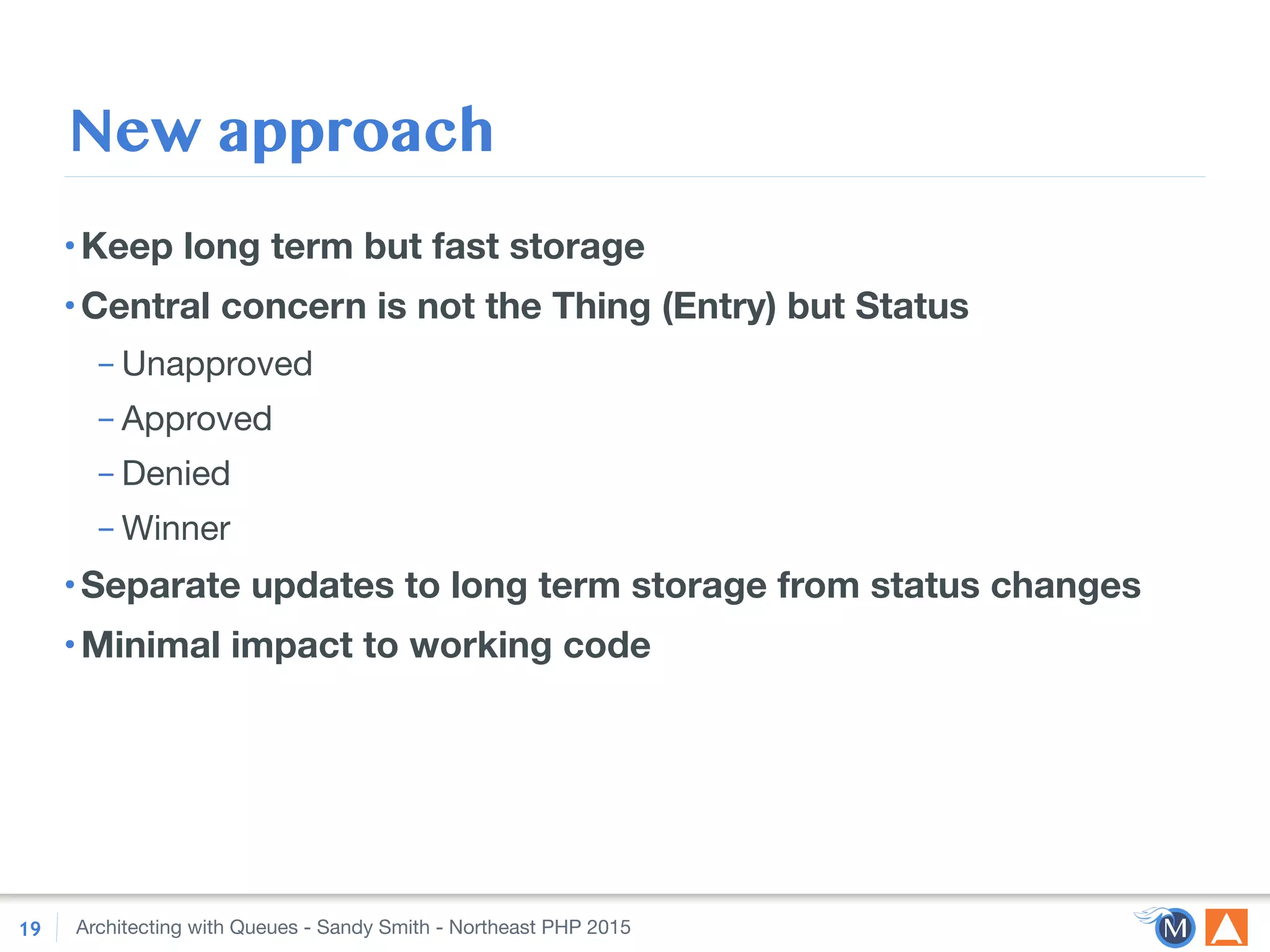 Architecting with Queues - Sandy Smith - Northeast PHP 2015
New approach
•Keep long term but fast storage
•Central concern is not the Thing (Entry) but Status
– Unapproved

– Approved

– Denied

– Winner

•Separate updates to long term storage from status changes
•Minimal impact to working code
19
 