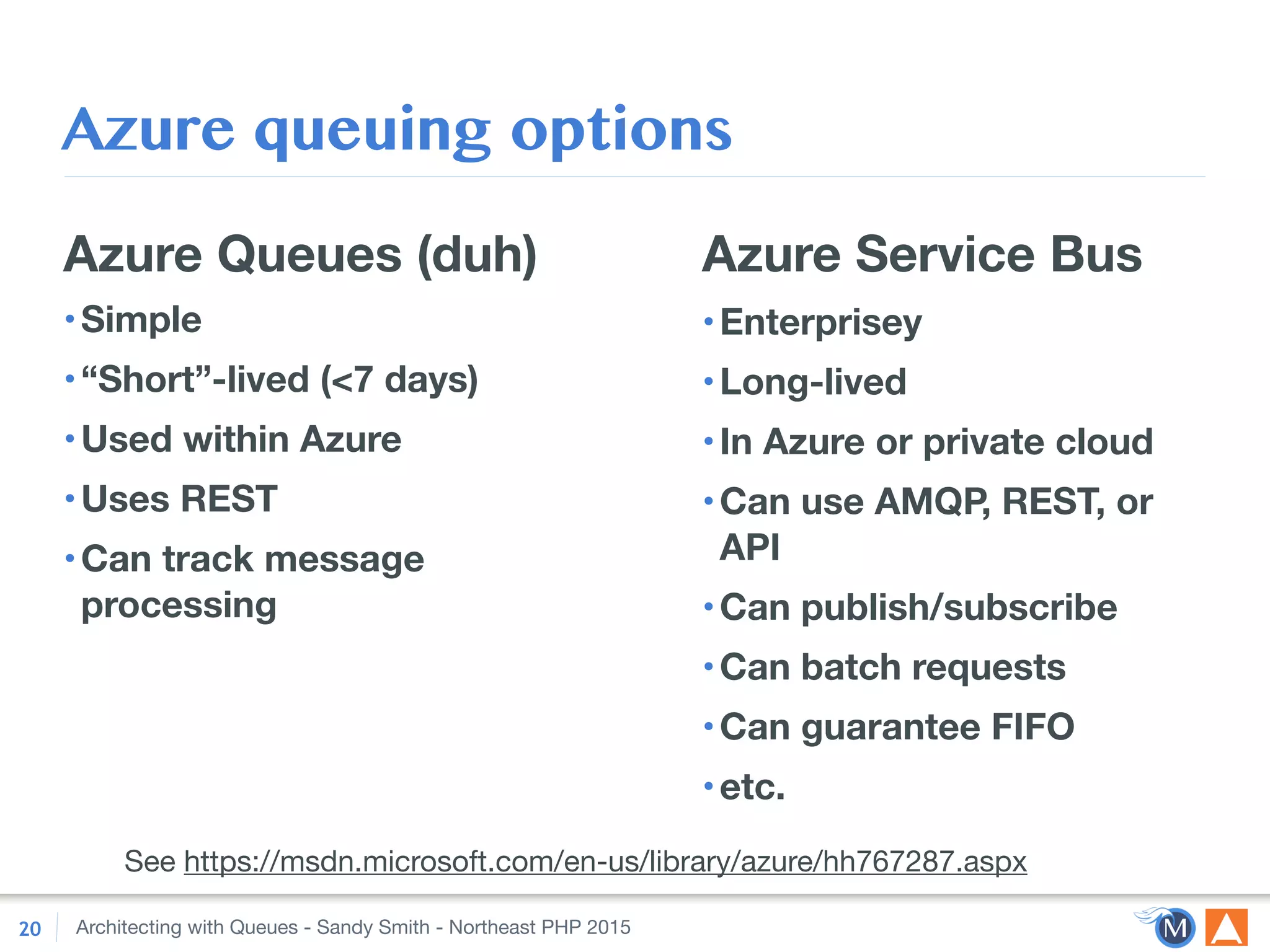 Architecting with Queues - Sandy Smith - Northeast PHP 2015
Azure queuing options
Azure Queues (duh)
•Simple
•“Short”-lived (<7 days)
•Used within Azure
•Uses REST
•Can track message
processing
20
Azure Service Bus
•Enterprisey
•Long-lived
•In Azure or private cloud
•Can use AMQP, REST, or
API
•Can publish/subscribe
•Can batch requests
•Can guarantee FIFO
•etc.
See https://msdn.microsoft.com/en-us/library/azure/hh767287.aspx
 