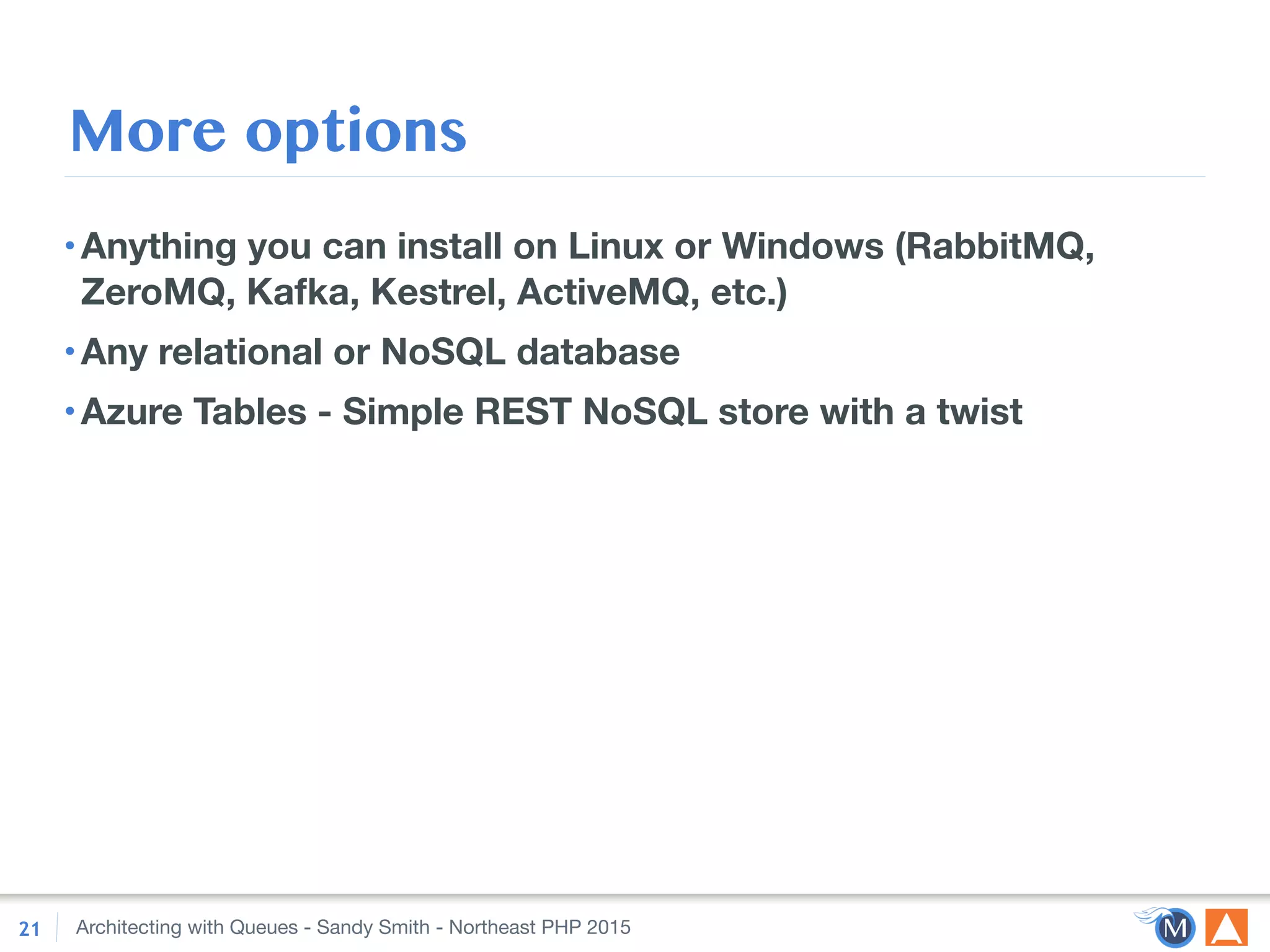 Architecting with Queues - Sandy Smith - Northeast PHP 2015
More options
•Anything you can install on Linux or Windows (RabbitMQ,
ZeroMQ, Kafka, Kestrel, ActiveMQ, etc.)
•Any relational or NoSQL database
•Azure Tables - Simple REST NoSQL store with a twist
21
 