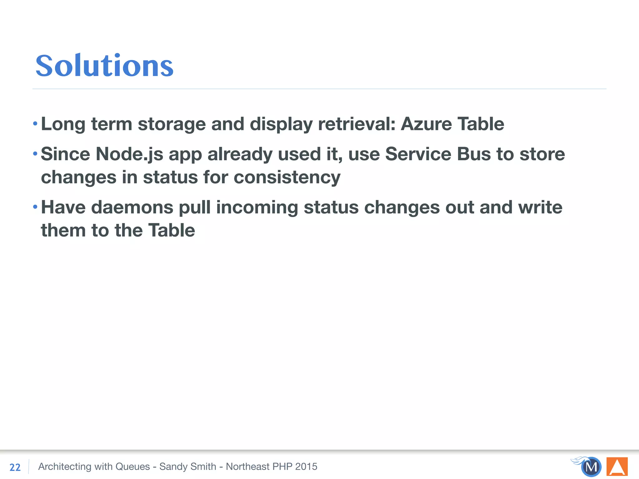 Architecting with Queues - Sandy Smith - Northeast PHP 2015
Solutions
•Long term storage and display retrieval: Azure Table
•Since Node.js app already used it, use Service Bus to store
changes in status for consistency
•Have daemons pull incoming status changes out and write
them to the Table
22
 