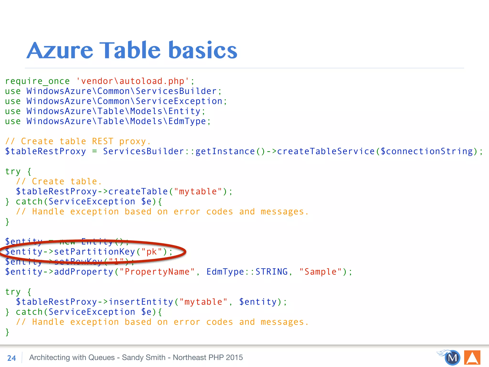 Architecting with Queues - Sandy Smith - Northeast PHP 2015
Azure Table basics
24
require_once 'vendorautoload.php'; 
use WindowsAzureCommonServicesBuilder; 
use WindowsAzureCommonServiceException; 
use WindowsAzureTableModelsEntity; 
use WindowsAzureTableModelsEdmType; 
 
// Create table REST proxy. 
$tableRestProxy = ServicesBuilder::getInstance()->createTableService($connectionString); 
 
try { 
// Create table. 
$tableRestProxy->createTable("mytable"); 
} catch(ServiceException $e){ 
// Handle exception based on error codes and messages. 
} 
 
$entity = new Entity(); 
$entity->setPartitionKey("pk"); 
$entity->setRowKey("1"); 
$entity->addProperty("PropertyName", EdmType::STRING, "Sample"); 
 
try { 
$tableRestProxy->insertEntity("mytable", $entity); 
} catch(ServiceException $e){ 
// Handle exception based on error codes and messages. 
}
 