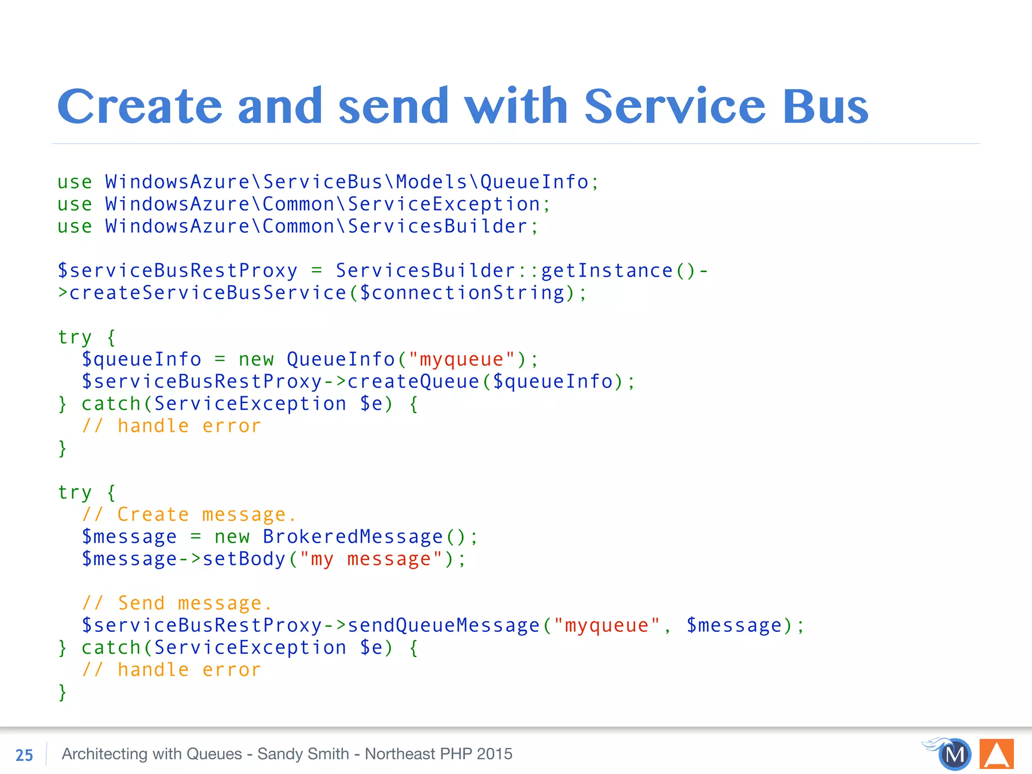 Architecting with Queues - Sandy Smith - Northeast PHP 2015
Create and send with Service Bus
25
use WindowsAzureServiceBusModelsQueueInfo; 
use WindowsAzureCommonServiceException; 
use WindowsAzureCommonServicesBuilder; 
 
$serviceBusRestProxy = ServicesBuilder::getInstance()-
>createServiceBusService($connectionString); 
 
try { 
$queueInfo = new QueueInfo("myqueue"); 
$serviceBusRestProxy->createQueue($queueInfo); 
} catch(ServiceException $e) { 
// handle error 
} 
 
try { 
// Create message. 
$message = new BrokeredMessage(); 
$message->setBody("my message"); 
 
// Send message. 
$serviceBusRestProxy->sendQueueMessage("myqueue", $message); 
} catch(ServiceException $e) { 
// handle error 
}
 