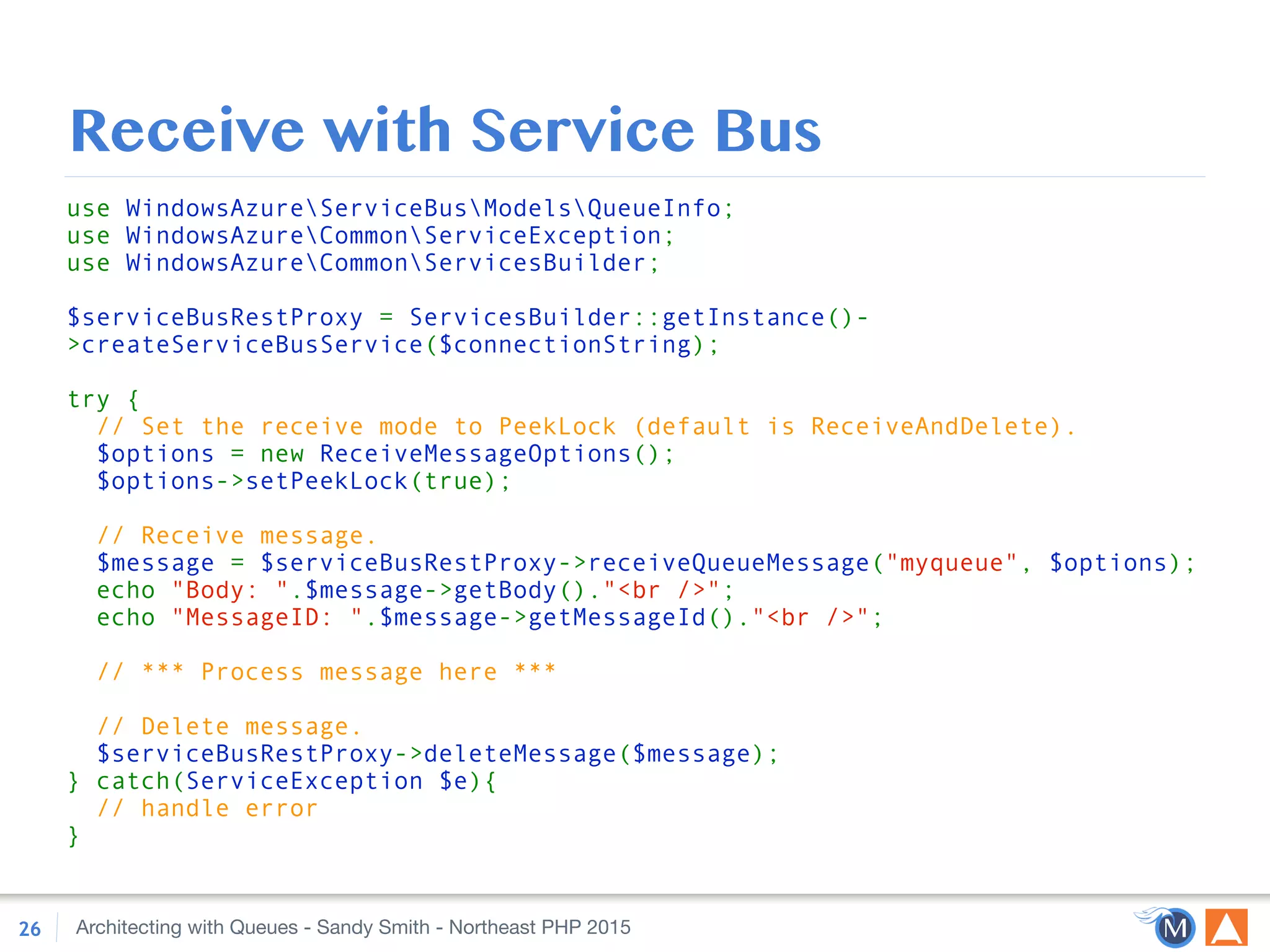Architecting with Queues - Sandy Smith - Northeast PHP 2015
Receive with Service Bus
26
use WindowsAzureServiceBusModelsQueueInfo; 
use WindowsAzureCommonServiceException; 
use WindowsAzureCommonServicesBuilder; 
 
$serviceBusRestProxy = ServicesBuilder::getInstance()-
>createServiceBusService($connectionString); 
 
try { 
// Set the receive mode to PeekLock (default is ReceiveAndDelete). 
$options = new ReceiveMessageOptions(); 
$options->setPeekLock(true); 
 
// Receive message. 
$message = $serviceBusRestProxy->receiveQueueMessage("myqueue", $options); 
echo "Body: ".$message->getBody()."<br />"; 
echo "MessageID: ".$message->getMessageId()."<br />"; 
 
// *** Process message here *** 
 
// Delete message. 
$serviceBusRestProxy->deleteMessage($message); 
} catch(ServiceException $e){ 
// handle error 
}
 