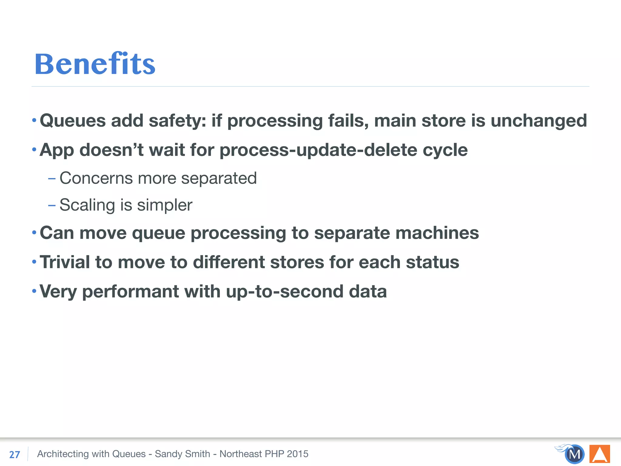 Architecting with Queues - Sandy Smith - Northeast PHP 2015
Benefits
•Queues add safety: if processing fails, main store is unchanged
•App doesn’t wait for process-update-delete cycle
– Concerns more separated

– Scaling is simpler

•Can move queue processing to separate machines
•Trivial to move to diﬀerent stores for each status
•Very performant with up-to-second data
27
 