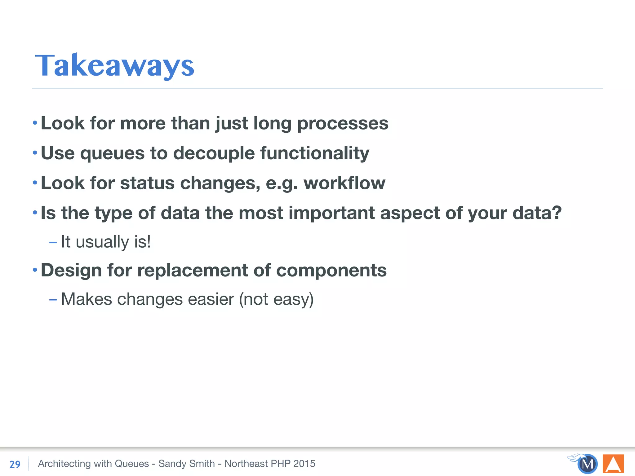 Architecting with Queues - Sandy Smith - Northeast PHP 2015
Takeaways
•Look for more than just long processes
•Use queues to decouple functionality
•Look for status changes, e.g. workﬂow
•Is the type of data the most important aspect of your data?
– It usually is!

•Design for replacement of components
– Makes changes easier (not easy)
29
 
