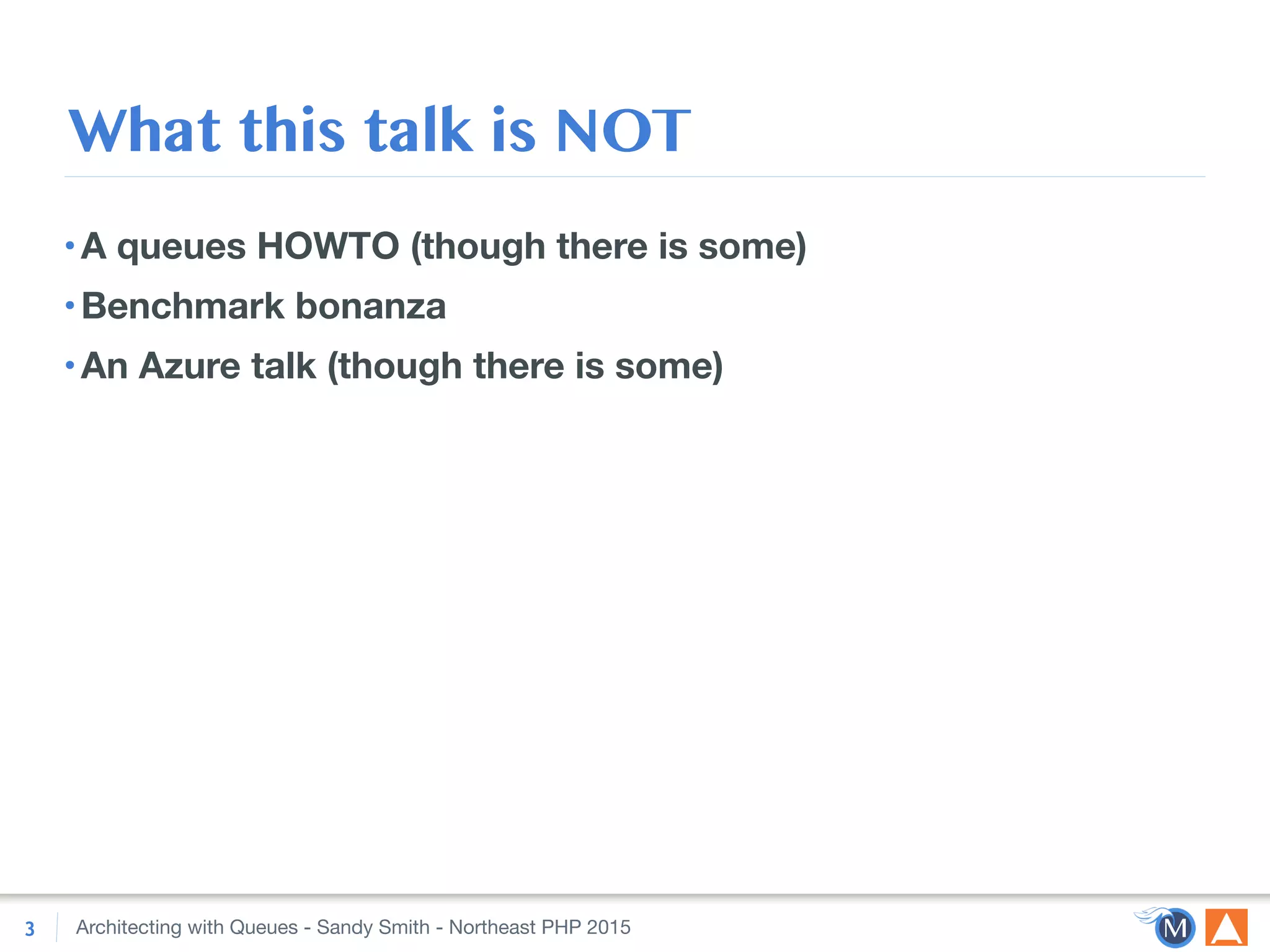 Architecting with Queues - Sandy Smith - Northeast PHP 2015
What this talk is NOT
•A queues HOWTO (though there is some)
•Benchmark bonanza
•An Azure talk (though there is some)
3
 