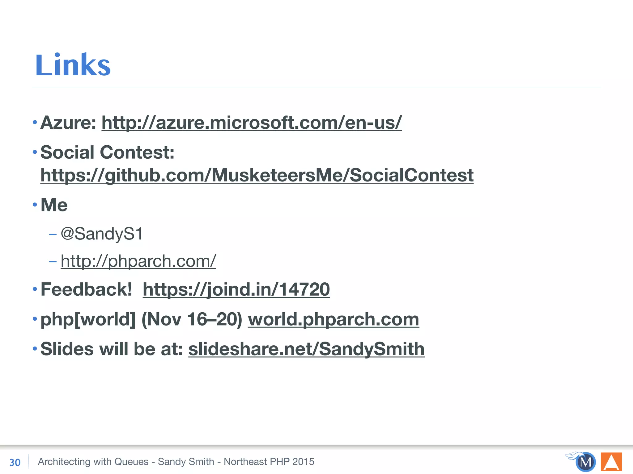 Architecting with Queues - Sandy Smith - Northeast PHP 2015
Links
•Azure: http://azure.microsoft.com/en-us/
•Social Contest: 
https://github.com/MusketeersMe/SocialContest
•Me
– @SandyS1

– http://phparch.com/

•Feedback! https://joind.in/14720
•php[world] (Nov 16–20) world.phparch.com
•Slides will be at: slideshare.net/SandySmith
30
 