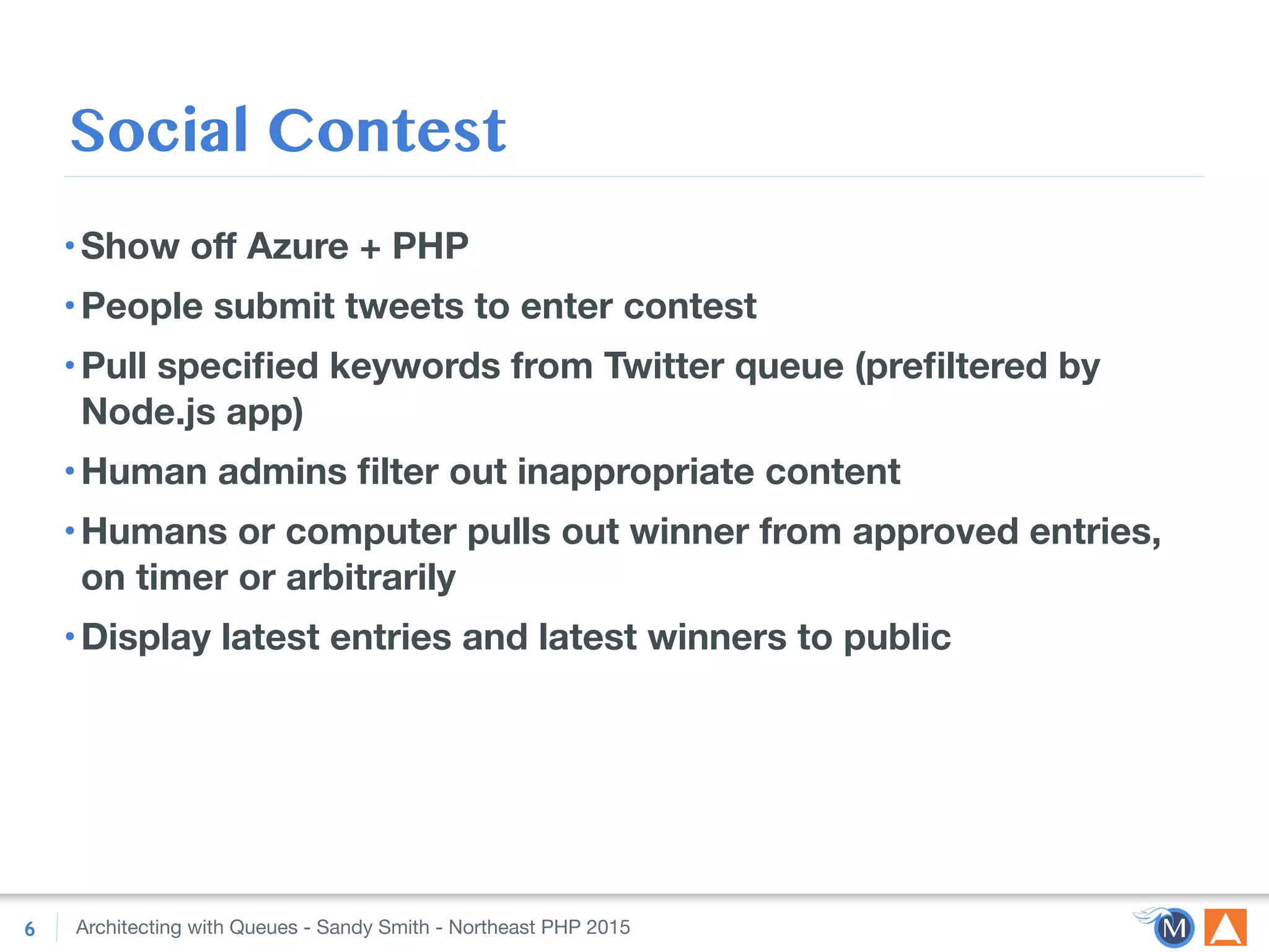 Architecting with Queues - Sandy Smith - Northeast PHP 2015
Social Contest
•Show oﬀ Azure + PHP
•People submit tweets to enter contest
•Pull speciﬁed keywords from Twitter queue (preﬁltered by
Node.js app)
•Human admins ﬁlter out inappropriate content
•Humans or computer pulls out winner from approved entries,
on timer or arbitrarily
•Display latest entries and latest winners to public
6
 