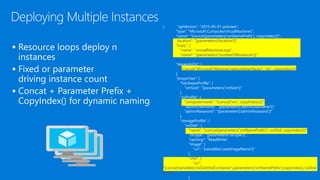 { "apiVersion": "2015-05-01-preview",
"type": "Microsoft.Compute/virtualMachines",
"name": "[concat(parameters('vmNamePrefix'), copyindex())]",
"location": "[parameters('location')]",
"copy": {
"name": "virtualMachineLoop",
"count": "[parameters('numberOfInstances')]"
},
"dependsOn": [
"[concat('Microsoft.Network/networkInterfaces/', 'nic', copyindex())]"
],
"properties": {
"hardwareProfile": {
"vmSize": "[parameters('vmSize')]"
},
"osProfile": {
"computername": "[concat('vm', copyIndex())]",
"adminUsername": "[parameters('adminUsername')]",
"adminPassword": "[parameters('adminPassword')]"
},
"storageProfile": {
"osDisk": {
"name": "[concat(parameters('vmNamePrefix'),'-osDisk',copyindex())]",
"osType": "[parameters('osType')]",
"caching": "ReadWrite",
"image": {
"uri": "[variables('userImageName')]"
},
"vhd": {
"uri":
"[concat(variables('osDiskVhdContainer'),parameters('vmNamePrefix'),copyindex(),'osDisk.
vhd')]"
}



 