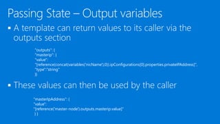 

"outputs": {
"masterip": {
"value":
"[reference(concat(variables('nicName'),0)).ipConfigurations[0].properties.privateIPAddress]",
"type":"string"
}}
"masterIpAddress": {
"value":
"[reference('master-node').outputs.masterip.value]"
} }
 