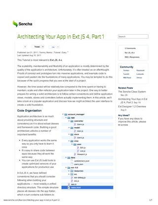 Architecting Your App in Ext JS 4, Part 1                                                           Search



                      16          Tw eet   16        Like   7
                                                                                                                         3 Comments

               Published Jun 21, 2011 | Tommy Maintz | Tutorial | Easy                                                   Ext JS, v4.x
               Last Updated Aug 10, 2011
                                                                                                                         RSS | Responses
               This Tutorial is most relevant to Ext JS, 4.x.

               The scalability, maintainability and flexibility of an application is mostly determined by the       Community
               quality of the application’s architecture. Unfortunately, it’s often treated as an afterthought.        Tw itter         Facebook
               Proofs of concept and prototypes turn into massive applications, and example code is                    Tum blr          LinkedIn
               copied and pasted into the foundations of many applications. You may be tempted to do this              RSS Feed         Vim eo
               because of the quick progress that you see at the start of a project.

               However, the time saved will be relatively low compared to the time spent on having to
                                                                                                                  Related Posts
               maintain, scale and often refactor your application later in the project. One way to better
                                                                                                                  The Sencha Class System
               prepare for writing a solid architecture is to follow certain conventions and define application     Nov 29
               views, models, stores and controllers before actually implementing them. In this article, we’ll
                                                                                                                  Architecting Your App in Ext
               take a look at a popular application and discuss how we might architect the user interface to        JS 4, Part 3 Sep 19
               create a solid foundation.
                                                                                                                  Ext Designer 1.2 Overview
               Code Organization                                                                                    Aug 4

                                                                                                                  Any ideas?
               Application architecture is as much
                                                                                                                  If you have any ideas to
               about providing structure and
                                                                                                                  improve this article, please
               consistency as it is about actual classes                                                          let us know
               and framework code. Building a good
               architecture unlocks a number of
               important benefits:

                    Every application works the same
                    way so you only have to learn it
                    once
                    It’s easy to share code between
                    apps because they all work the
                    same way
                    You can use Ext JS build tools to
                    create optimized versions of your
                    applications for production use

               In Ext JS 4, we have defined
               conventions that you should consider
               following when building your
               applications — most notably a unified
               directory structure. This simple structure
               places all classes into the app folder,
               which in turn contains sub-folders to

www.sencha.com/learn/architecting-your-app-in-ext-js-4-part-1/                                                                                     1/7
 