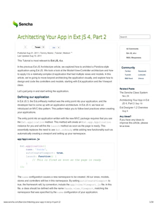 Architecting Your App in Ext JS 4, Part 2                                                         Search



                      11          Tw eet   16        Like   4
                                                                                                                       42 Comments

               Published Aug 01, 2011 | Tommy Maintz | Tutorial | Medium                                               Ext JS, v4.x
               Last Updated Aug 10, 2011
                                                                                                                       RSS | Responses
               This Tutorial is most relevant to Ext JS, 4.x.

               In the previous Ext JS Architecture article, we explored how to architect a Pandora-style          Community
               application using Ext JS. We took a look at the Model-View-Controller architecture and how            Tw itter         Facebook
               to apply it to a relatively complex UI application that had multiple views and models. In this        Tum blr          LinkedIn
               article, we’re going to move beyond architecting the application visually, and explore how to         RSS Feed         Vim eo
               design and code the controllers and models, starting with Ext.application and the Viewport
               class.
                                                                                                                Related Posts
               Let’s just jump in and start writing the application.
                                                                                                                The Sencha Class System
                                                                                                                  Nov 29
               Defining our application
                                                                                                                Architecting Your App in Ext
               In Ext JS 3, the Ext.onReady method was the entry point into your application, and the
                                                                                                                  JS 4, Part 3 Sep 19
               developer had to come up with an application architecture. In Ext JS 4, we have an
               introduced an MVC-like pattern. This pattern helps you to follow best practices when creating    Ext Designer 1.2 Overview
                                                                                                                  Aug 4
               your applications.
                                                                                                                Any ideas?
               The entry point into an application written with the new MVC package requires that you use
                                                                                                                If you have any ideas to
               the E t a p i a i nmethod. This method will create an E t a p A p i a i n
                    x.plcto                                                   x.p.plcto                         improve this article, please
               instance for you and will fire the l u c method as soon as the page is ready. This
                                                   anh                                                          let us know

               essentially replaces the need to use E t o R a ywhile adding new functionality such as
                                                     x.ned
               automatically creating a viewport and setting up your namespace.

               apApiainj
                p/plcto.s


                 Etapiain{
                 x.plcto(
                    nm:'ad'
                     ae Pna,
                    atCetVepr:tu,
                     uoraeiwot    re
                    luc:fnto( {
                     anh ucin)
                       / Ti i frda so a tepg i ray
                        / hs s ie s on s h ae s ed
                    }
                 };
                 )



               The n m configuration causes a new namespace to be created. All our views, models,
                    ae
               stores and controllers will live in this namespace. By setting a t C e t V e p r to
                                                                               uoraeiwot
               true, the framework will, by convention, include the a p v e / i w o t j file. In this
                                                                     p/iwVepr.s
               file, a class should be defined with the name P n a v e . i w o t matching the
                                                              ad.iwVepr,
               namespace that was specified by the n m configuration of your application.
                                                    ae


www.sencha.com/learn/architecting-your-app-in-ext-js-4-part-2/                                                                                   1/18
 