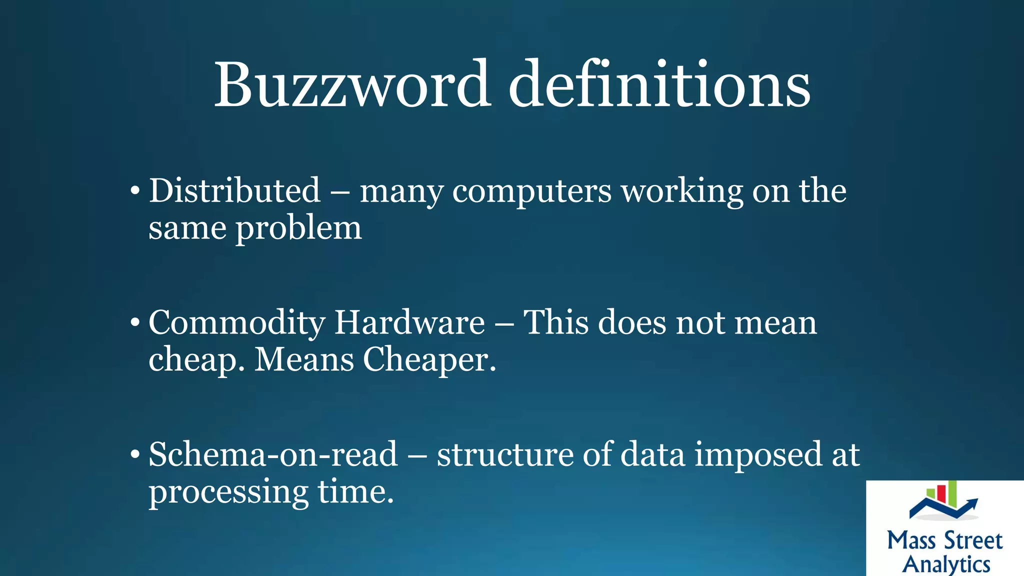 Buzzword definitions
• Distributed – many computers working on the
same problem
• Commodity Hardware – This does not mean
cheap. Means Cheaper.
• Schema-on-read – structure of data imposed at
processing time.
 
