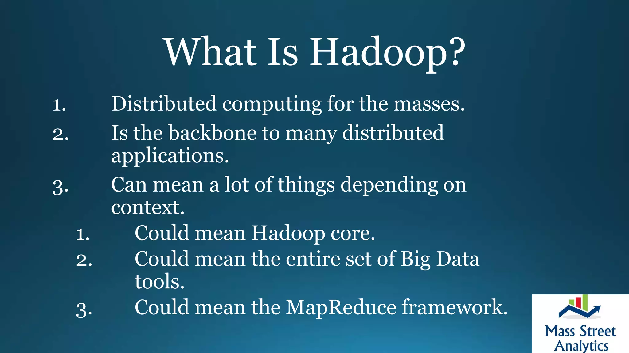 What Is Hadoop?
1. Distributed computing for the masses.
2. Is the backbone to many distributed
applications.
3. Can mean a lot of things depending on
context.
1. Could mean Hadoop core.
2. Could mean the entire set of Big Data
tools.
3. Could mean the MapReduce framework.
 