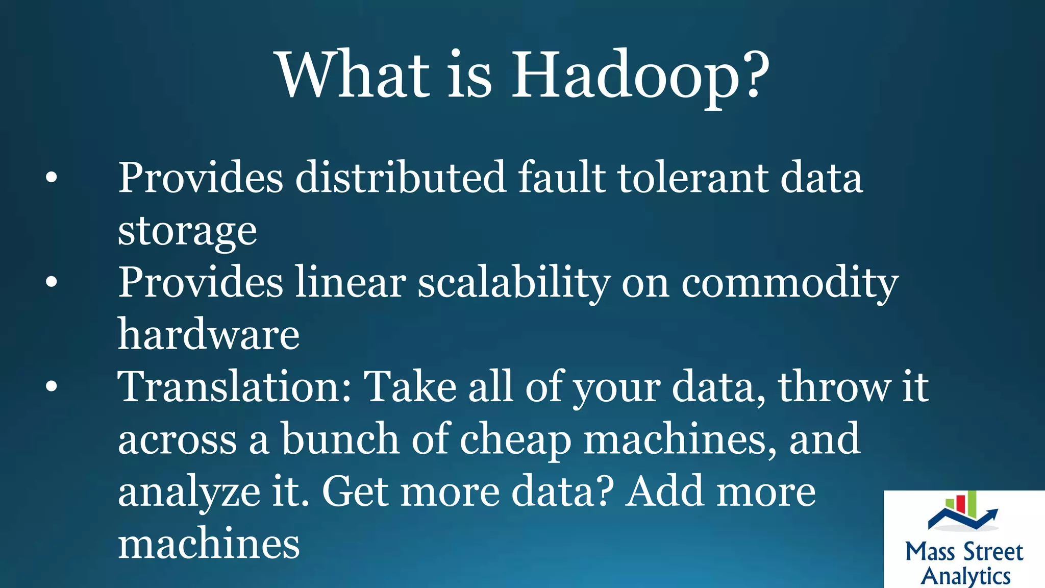 What is Hadoop?
• Provides distributed fault tolerant data
storage
• Provides linear scalability on commodity
hardware
• Translation: Take all of your data, throw it
across a bunch of cheap machines, and
analyze it. Get more data? Add more
machines
 