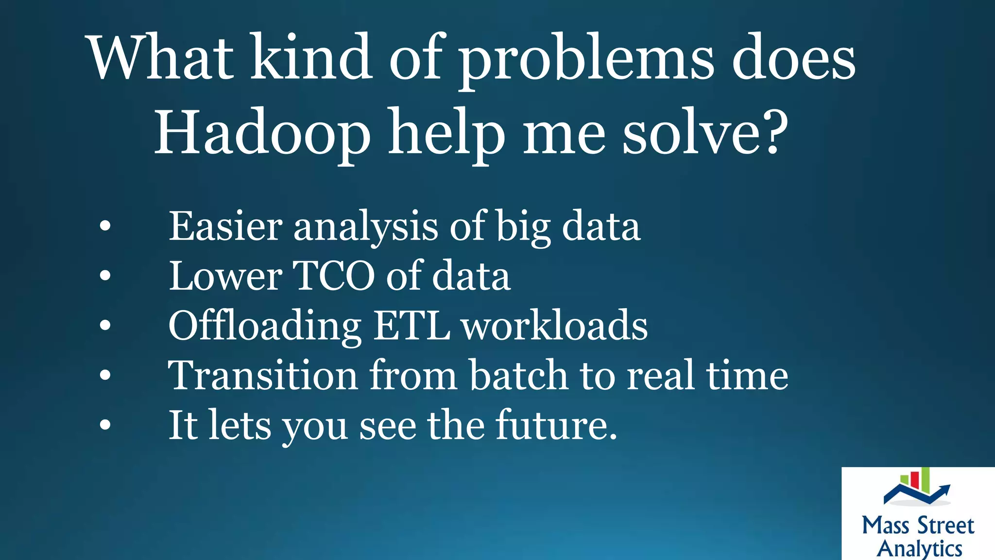What kind of problems does
Hadoop help me solve?
• Easier analysis of big data
• Lower TCO of data
• Offloading ETL workloads
• Transition from batch to real time
• It lets you see the future.
 