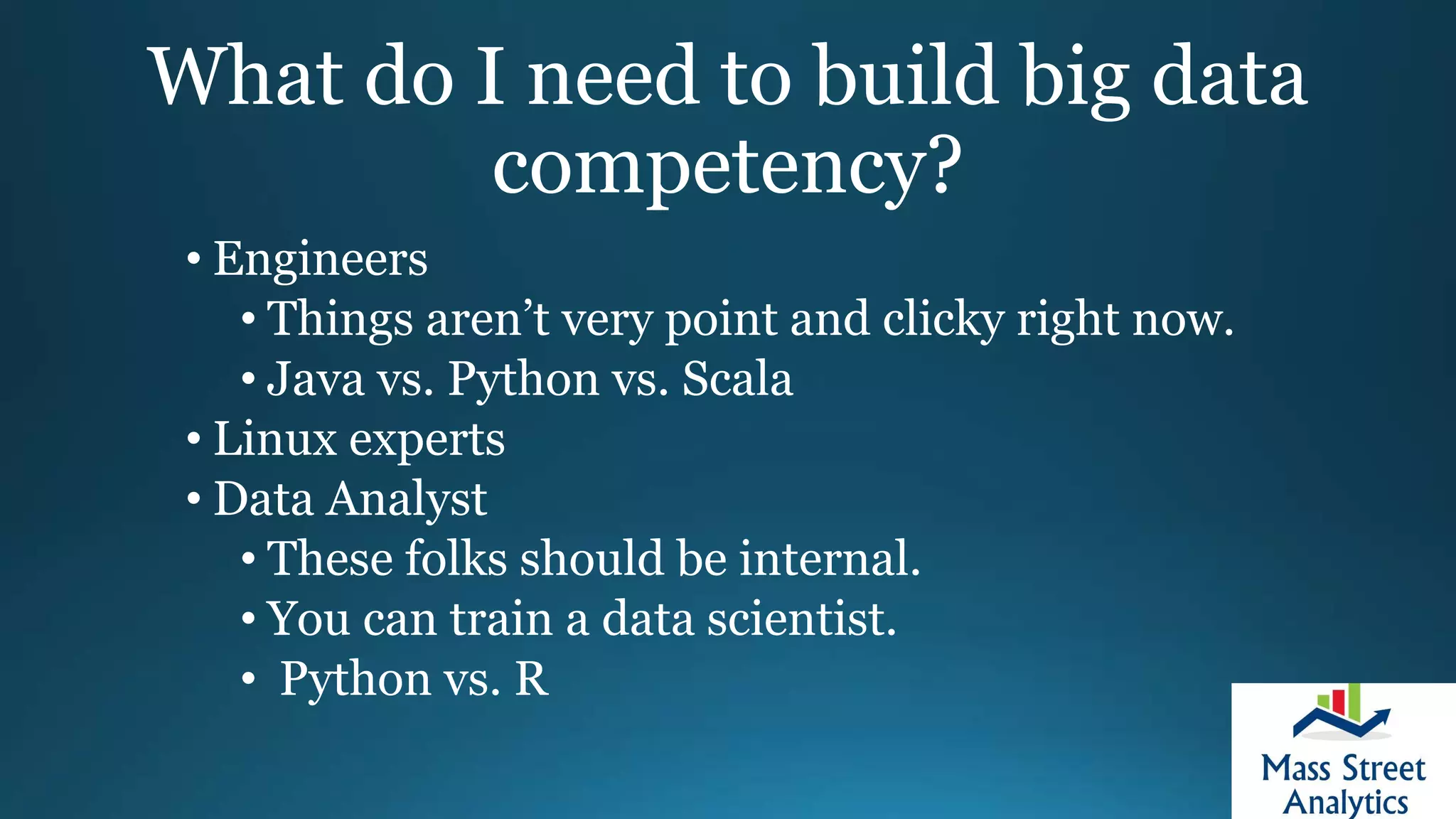 What do I need to build big data
competency?
• Engineers
• Things aren’t very point and clicky right now.
• Java vs. Python vs. Scala
• Linux experts
• Data Analyst
• These folks should be internal.
• You can train a data scientist.
• Python vs. R
 