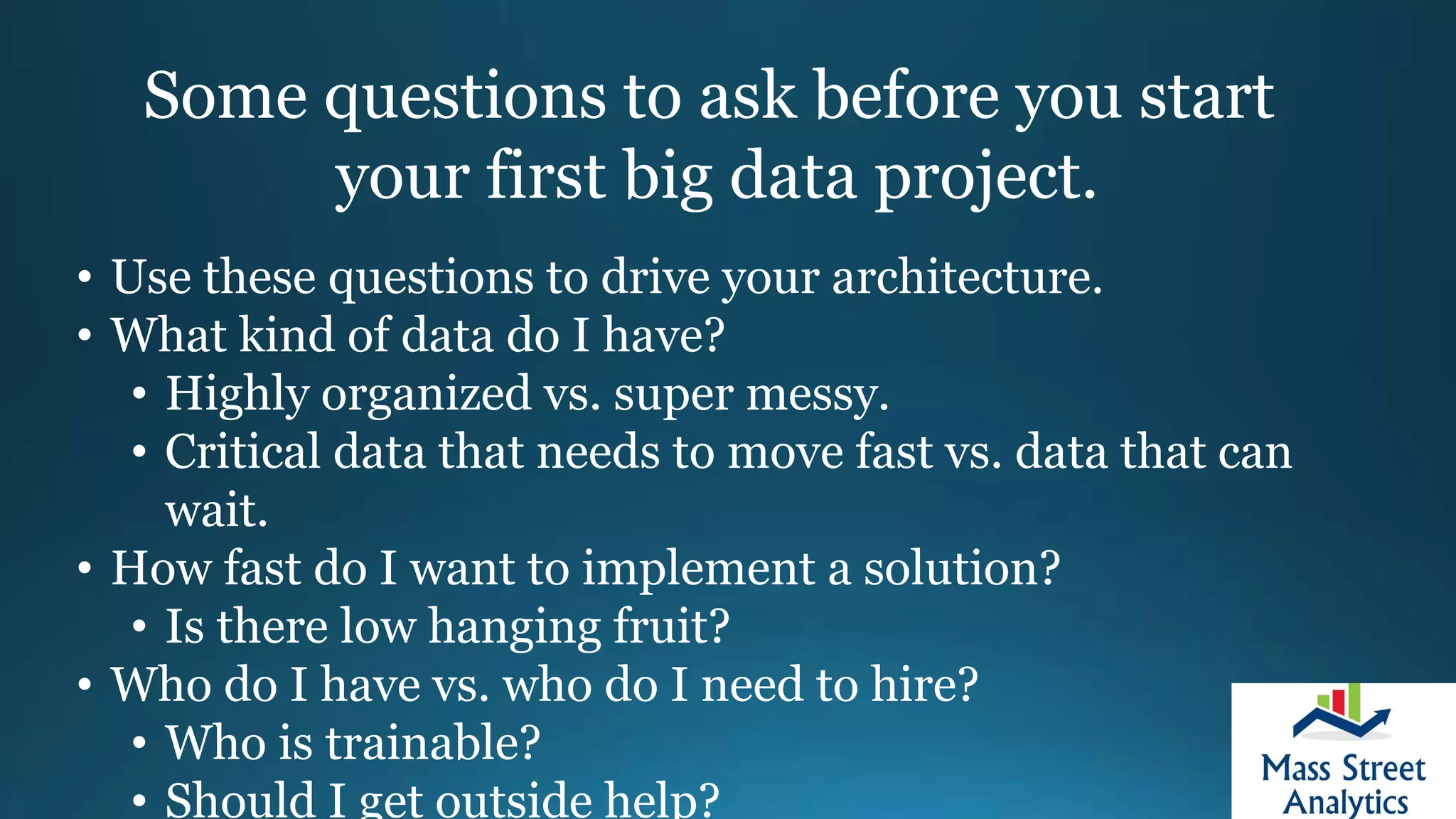Some questions to ask before you start
your first big data project.
• Use these questions to drive your architecture.
• What kind of data do I have?
• Highly organized vs. super messy.
• Critical data that needs to move fast vs. data that can
wait.
• How fast do I want to implement a solution?
• Is there low hanging fruit?
• Who do I have vs. who do I need to hire?
• Who is trainable?
• Should I get outside help?
 