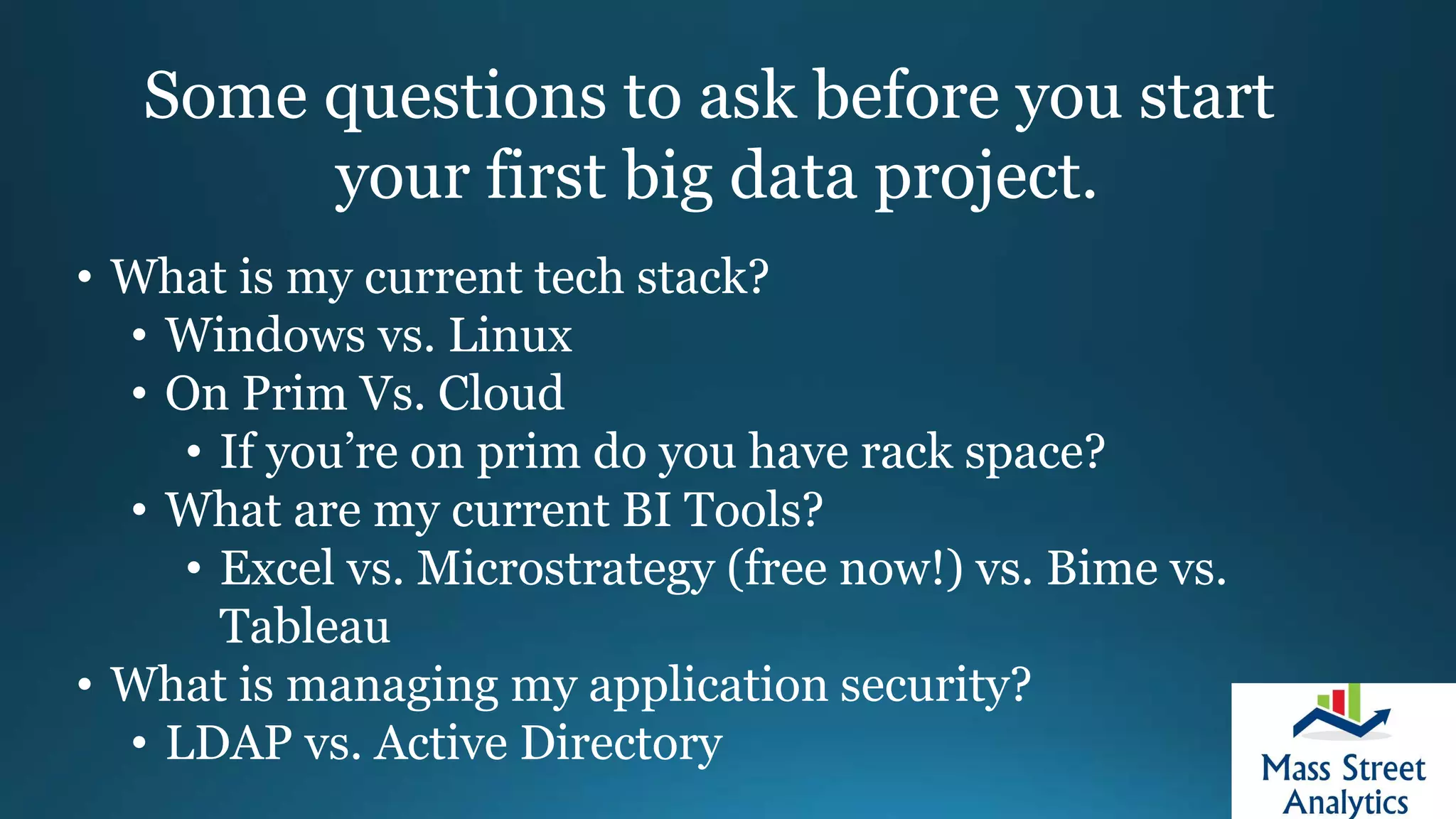 Some questions to ask before you start
your first big data project.
• What is my current tech stack?
• Windows vs. Linux
• On Prim Vs. Cloud
• If you’re on prim do you have rack space?
• What are my current BI Tools?
• Excel vs. Microstrategy (free now!) vs. Bime vs.
Tableau
• What is managing my application security?
• LDAP vs. Active Directory
 