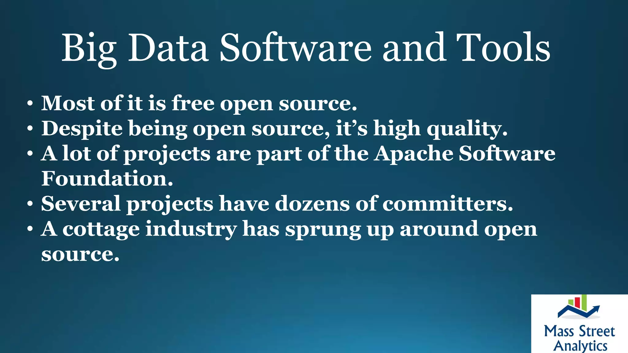 Big Data Software and Tools
• Most of it is free open source.
• Despite being open source, it’s high quality.
• A lot of projects are part of the Apache Software
Foundation.
• Several projects have dozens of committers.
• A cottage industry has sprung up around open
source.
 