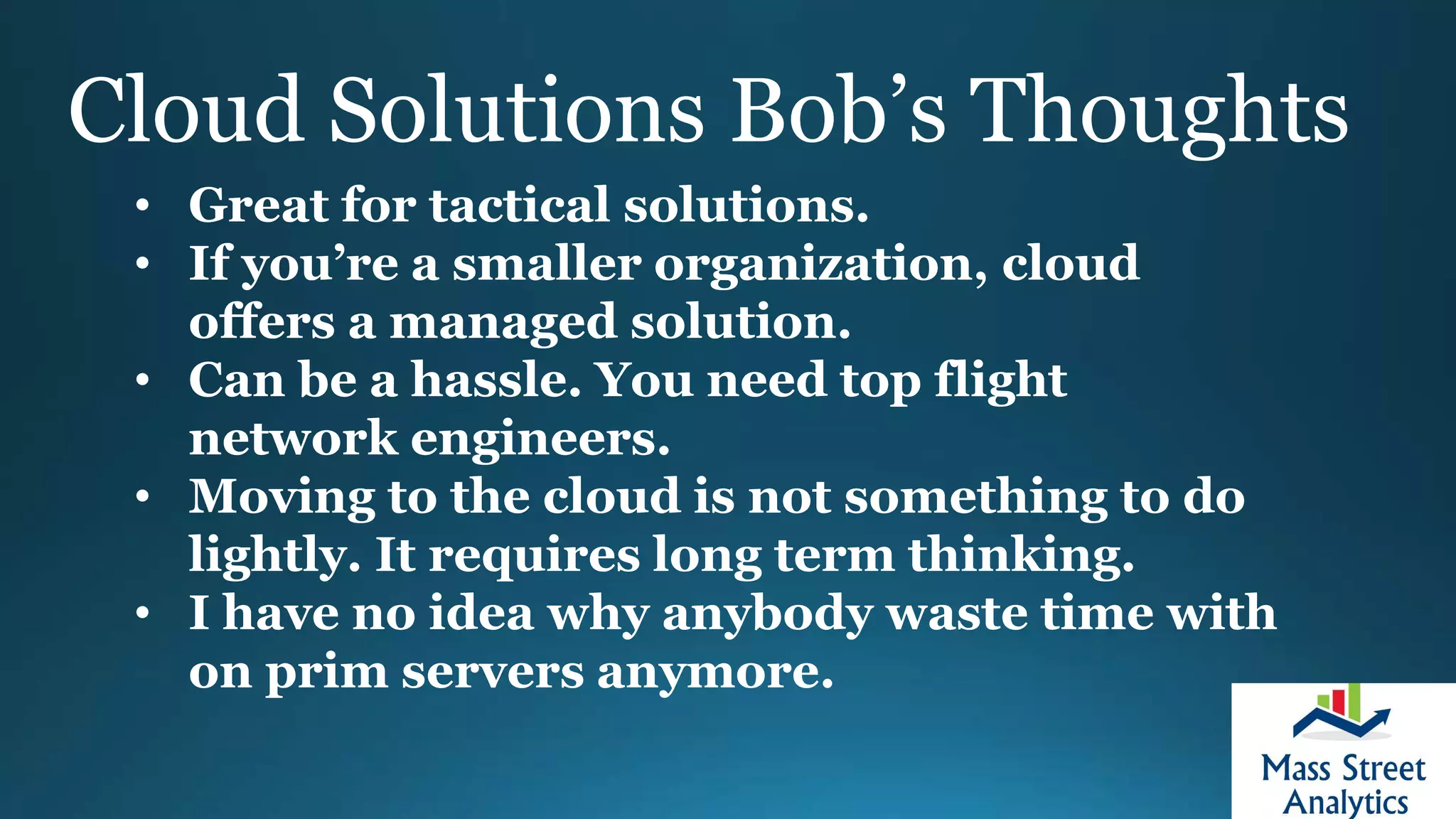 Cloud Solutions Bob’s Thoughts
• Great for tactical solutions.
• If you’re a smaller organization, cloud
offers a managed solution.
• Can be a hassle. You need top flight
network engineers.
• Moving to the cloud is not something to do
lightly. It requires long term thinking.
• I have no idea why anybody waste time with
on prim servers anymore.
 