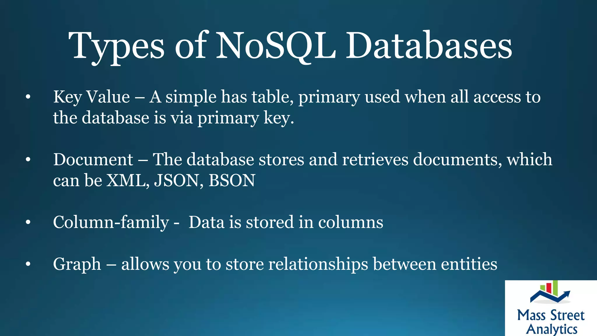 Types of NoSQL Databases
• Key Value – A simple has table, primary used when all access to
the database is via primary key.
• Document – The database stores and retrieves documents, which
can be XML, JSON, BSON
• Column-family - Data is stored in columns
• Graph – allows you to store relationships between entities
 