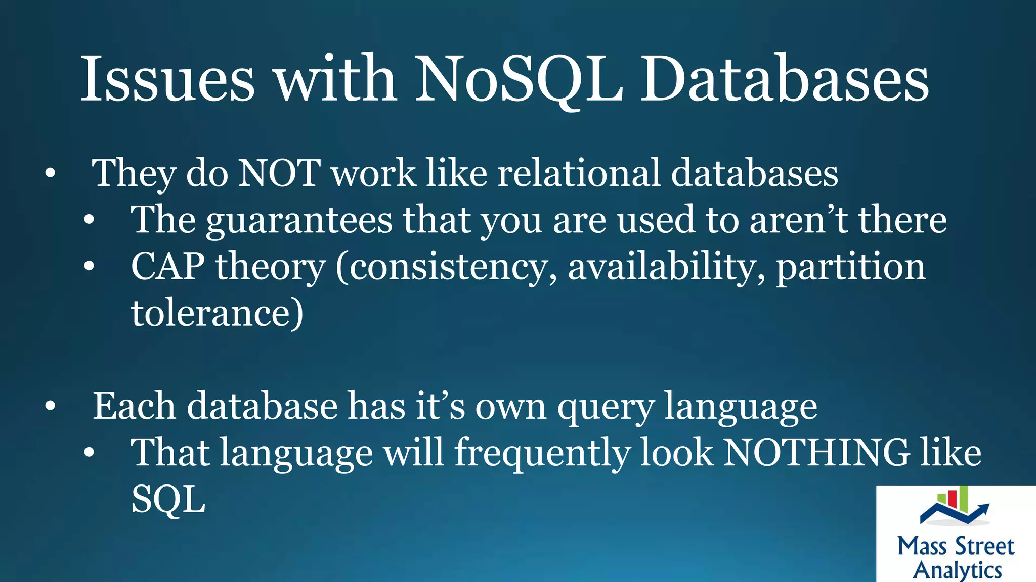 Issues with NoSQL Databases
• They do NOT work like relational databases
• The guarantees that you are used to aren’t there
• CAP theory (consistency, availability, partition
tolerance)
• Each database has it’s own query language
• That language will frequently look NOTHING like
SQL
 