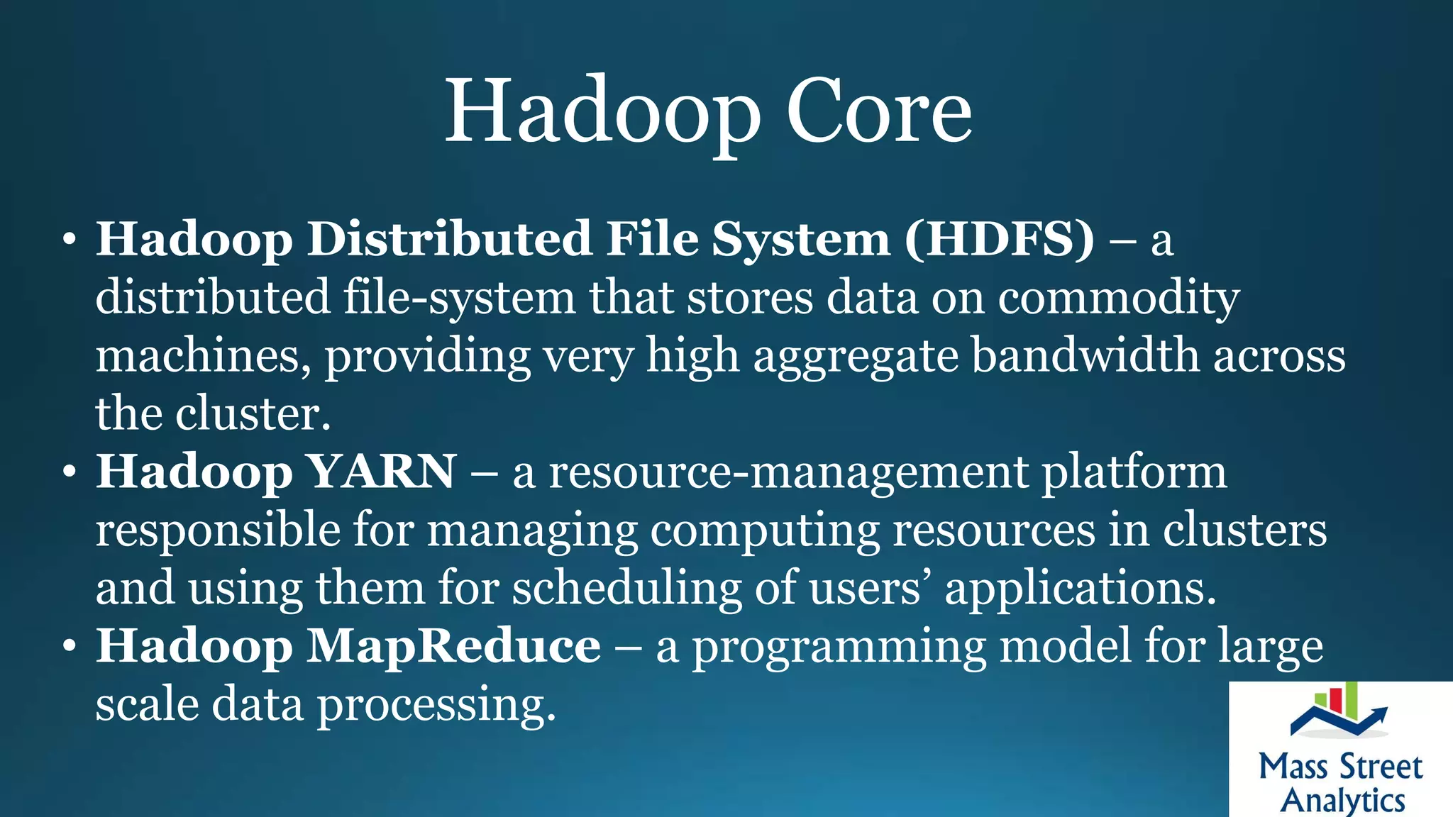 Hadoop Core
• Hadoop Distributed File System (HDFS) – a
distributed file-system that stores data on commodity
machines, providing very high aggregate bandwidth across
the cluster.
• Hadoop YARN – a resource-management platform
responsible for managing computing resources in clusters
and using them for scheduling of users’ applications.
• Hadoop MapReduce – a programming model for large
scale data processing.
 