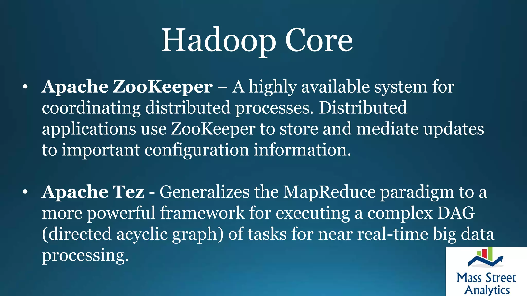 Hadoop Core
• Apache ZooKeeper – A highly available system for
coordinating distributed processes. Distributed
applications use ZooKeeper to store and mediate updates
to important configuration information.
• Apache Tez - Generalizes the MapReduce paradigm to a
more powerful framework for executing a complex DAG
(directed acyclic graph) of tasks for near real-time big data
processing.
 