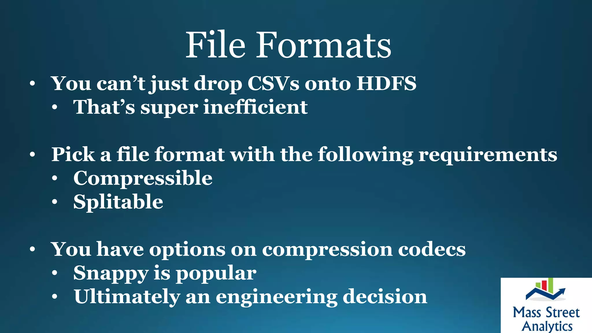 File Formats
• You can’t just drop CSVs onto HDFS
• That’s super inefficient
• Pick a file format with the following requirements
• Compressible
• Splitable
• You have options on compression codecs
• Snappy is popular
• Ultimately an engineering decision
 