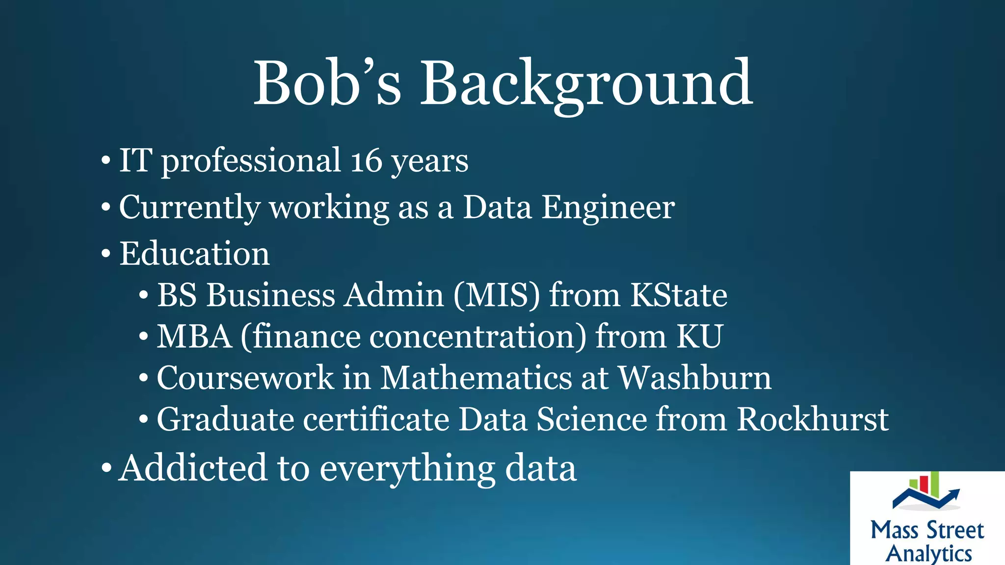 Bob’s Background
• IT professional 16 years
• Currently working as a Data Engineer
• Education
• BS Business Admin (MIS) from KState
• MBA (finance concentration) from KU
• Coursework in Mathematics at Washburn
• Graduate certificate Data Science from Rockhurst
•Addicted to everything data
 