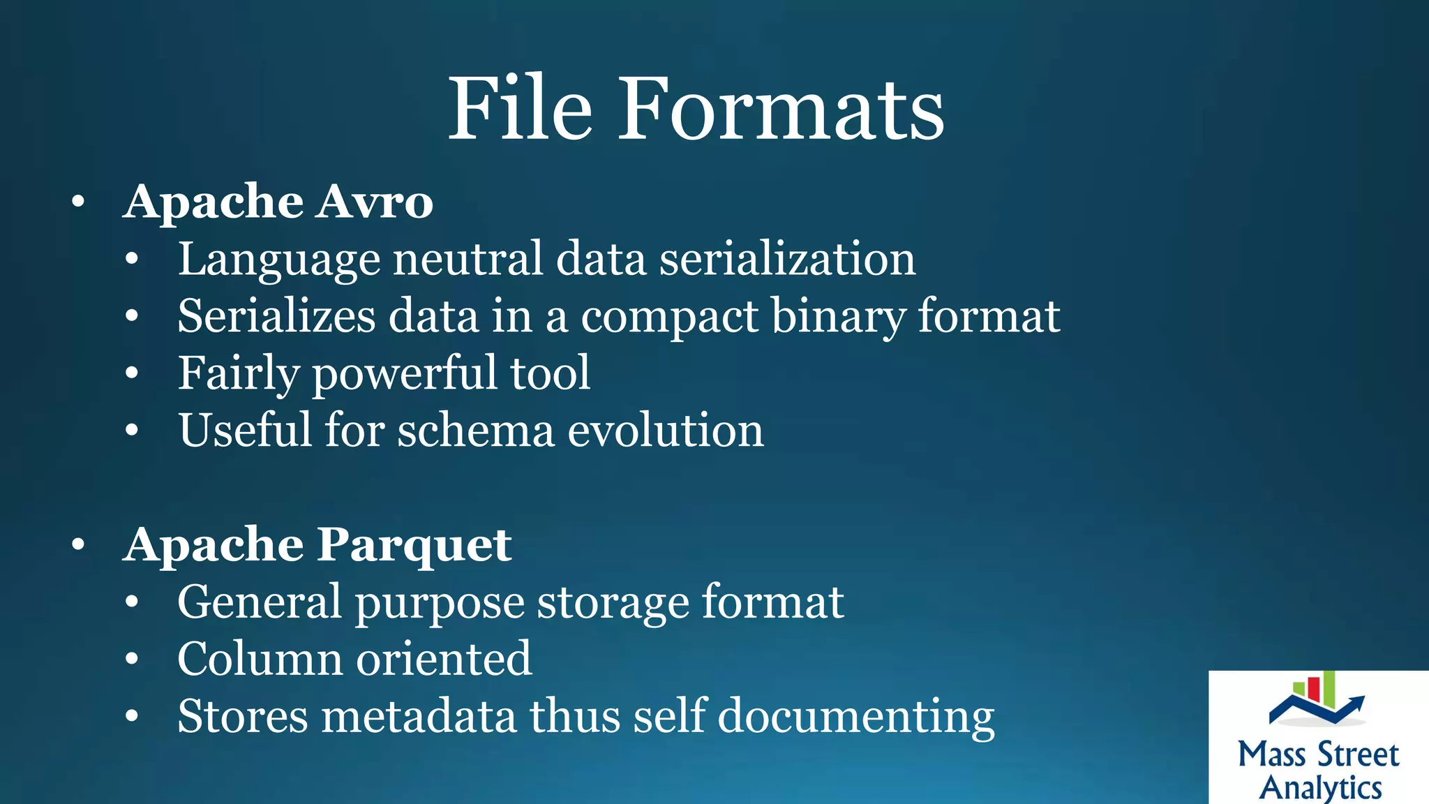 File Formats
• Apache Avro
• Language neutral data serialization
• Serializes data in a compact binary format
• Fairly powerful tool
• Useful for schema evolution
• Apache Parquet
• General purpose storage format
• Column oriented
• Stores metadata thus self documenting
 