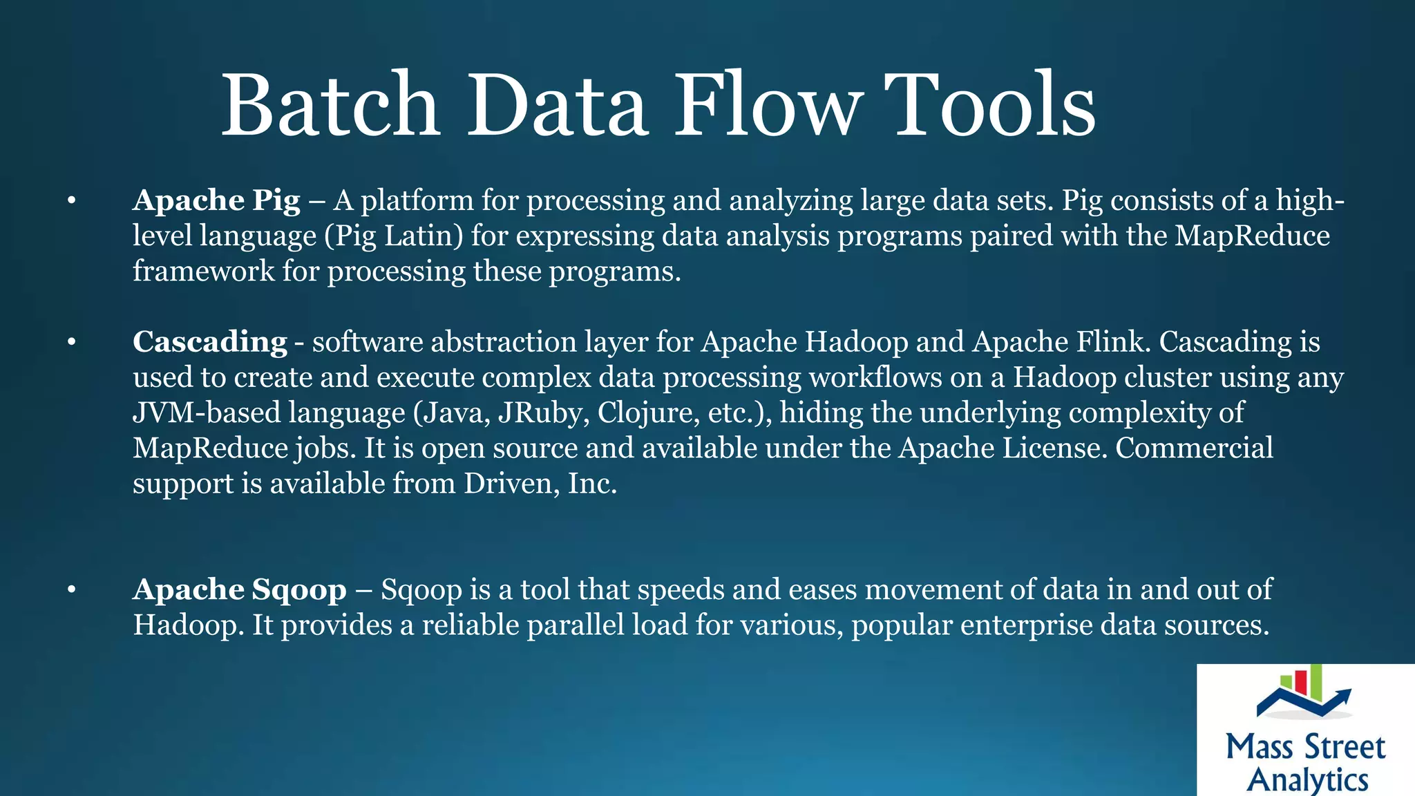 Batch Data Flow Tools
• Apache Pig – A platform for processing and analyzing large data sets. Pig consists of a high-
level language (Pig Latin) for expressing data analysis programs paired with the MapReduce
framework for processing these programs.
• Cascading - software abstraction layer for Apache Hadoop and Apache Flink. Cascading is
used to create and execute complex data processing workflows on a Hadoop cluster using any
JVM-based language (Java, JRuby, Clojure, etc.), hiding the underlying complexity of
MapReduce jobs. It is open source and available under the Apache License. Commercial
support is available from Driven, Inc.
• Apache Sqoop – Sqoop is a tool that speeds and eases movement of data in and out of
Hadoop. It provides a reliable parallel load for various, popular enterprise data sources.
 