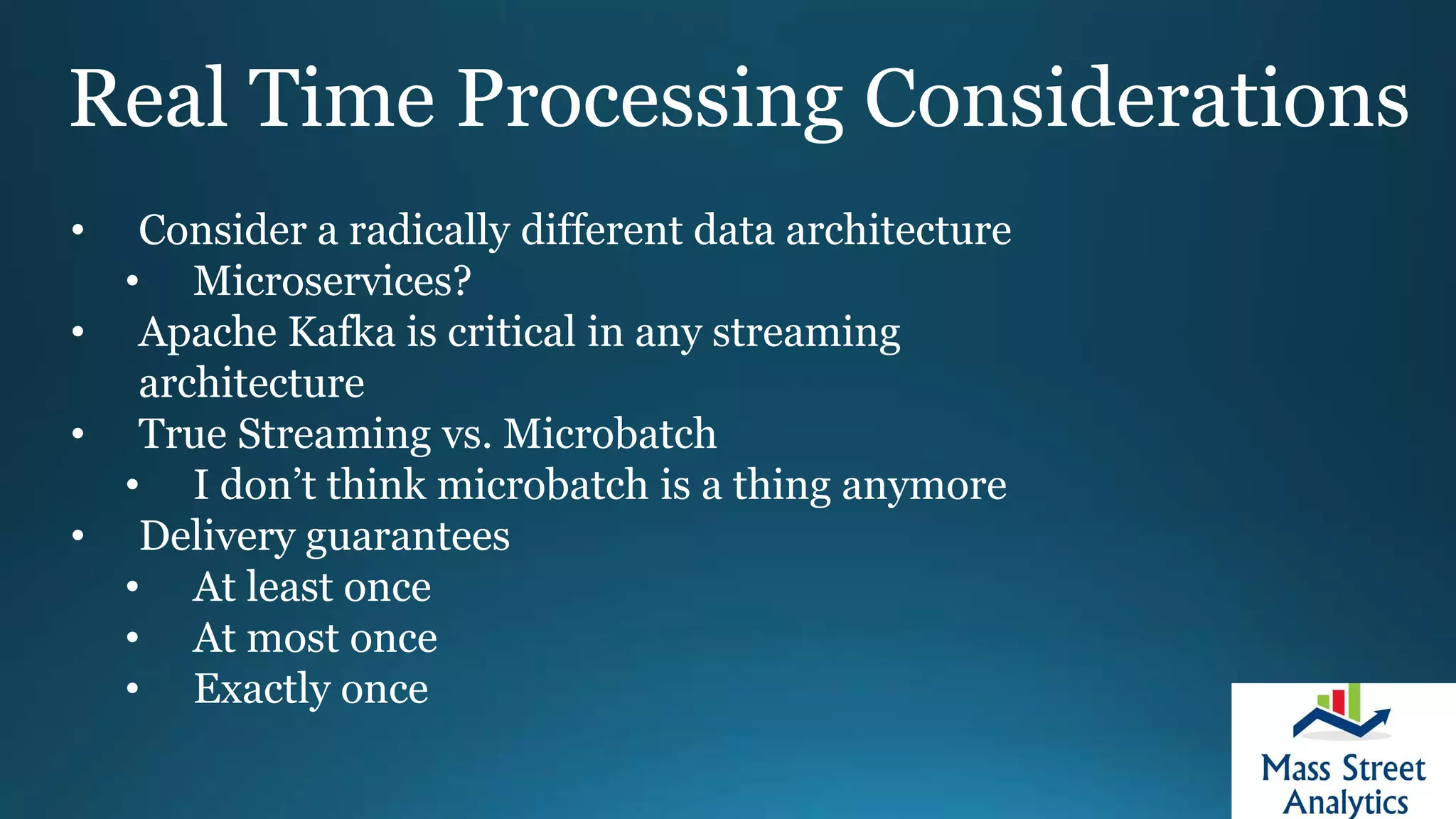 Real Time Processing Considerations
• Consider a radically different data architecture
• Microservices?
• Apache Kafka is critical in any streaming
architecture
• True Streaming vs. Microbatch
• I don’t think microbatch is a thing anymore
• Delivery guarantees
• At least once
• At most once
• Exactly once
 