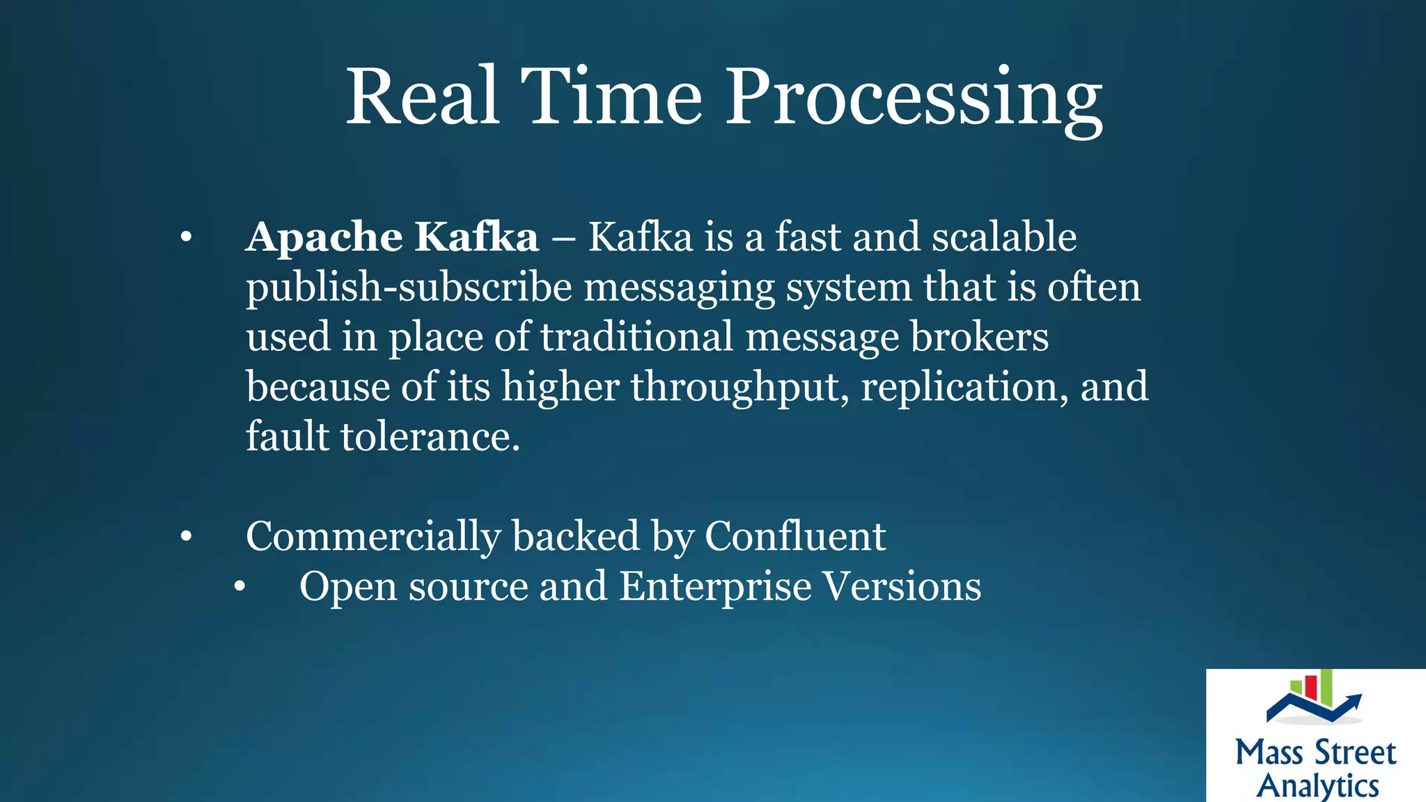 Real Time Processing
• Apache Kafka – Kafka is a fast and scalable
publish-subscribe messaging system that is often
used in place of traditional message brokers
because of its higher throughput, replication, and
fault tolerance.
• Commercially backed by Confluent
• Open source and Enterprise Versions
 