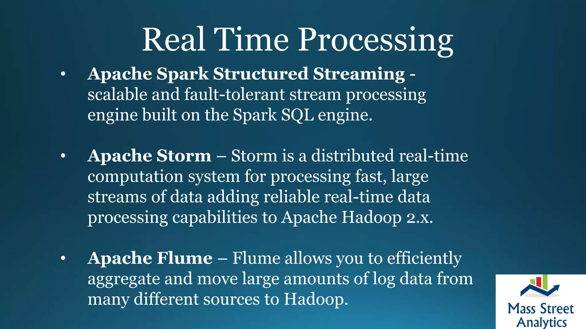 Real Time Processing
• Apache Spark Structured Streaming -
scalable and fault-tolerant stream processing
engine built on the Spark SQL engine.
• Apache Storm – Storm is a distributed real-time
computation system for processing fast, large
streams of data adding reliable real-time data
processing capabilities to Apache Hadoop 2.x.
• Apache Flume – Flume allows you to efficiently
aggregate and move large amounts of log data from
many different sources to Hadoop.
 