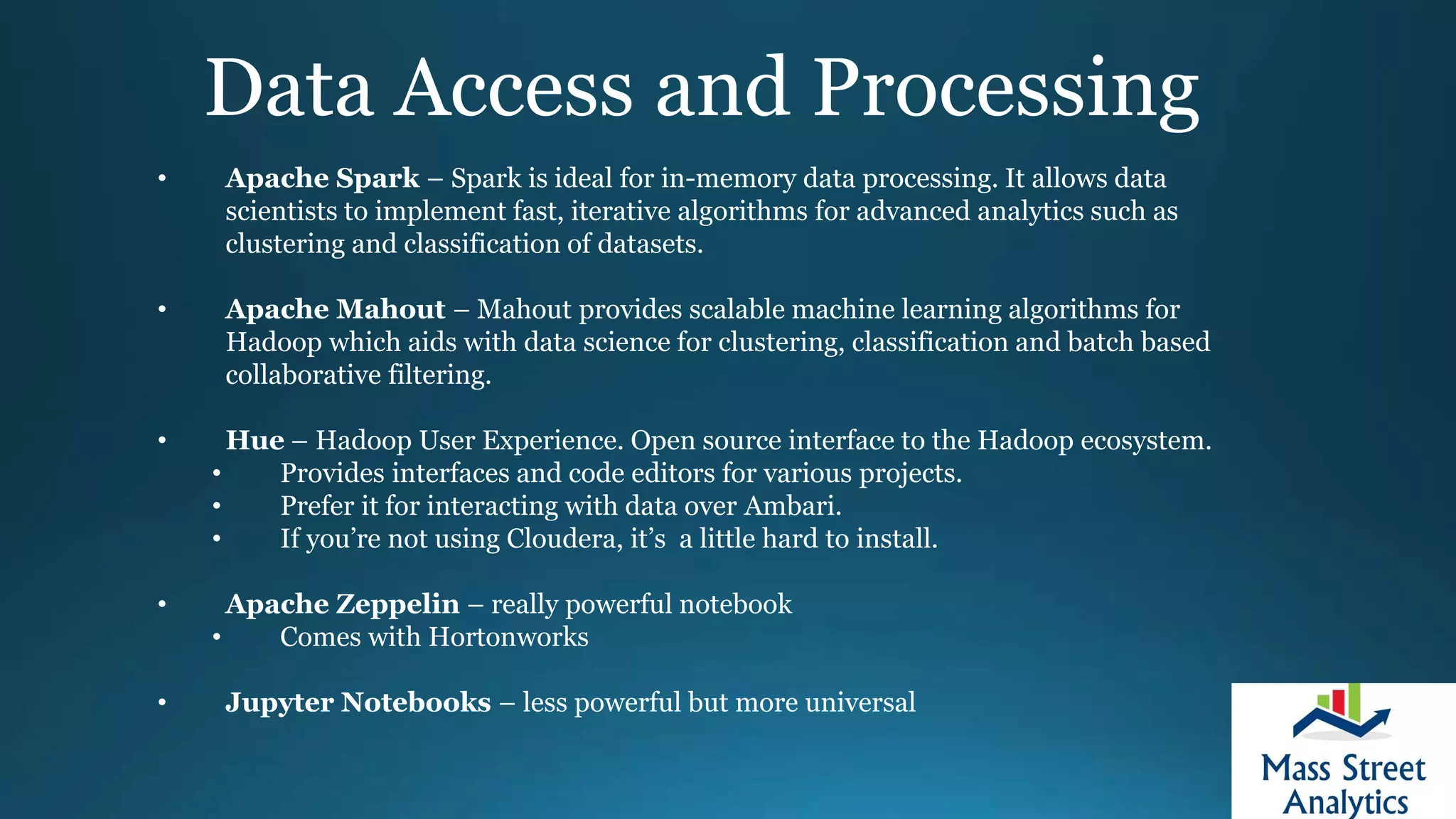 Data Access and Processing
• Apache Spark – Spark is ideal for in-memory data processing. It allows data
scientists to implement fast, iterative algorithms for advanced analytics such as
clustering and classification of datasets.
• Apache Mahout – Mahout provides scalable machine learning algorithms for
Hadoop which aids with data science for clustering, classification and batch based
collaborative filtering.
• Hue – Hadoop User Experience. Open source interface to the Hadoop ecosystem.
• Provides interfaces and code editors for various projects.
• Prefer it for interacting with data over Ambari.
• If you’re not using Cloudera, it’s a little hard to install.
• Apache Zeppelin – really powerful notebook
• Comes with Hortonworks
• Jupyter Notebooks – less powerful but more universal
 