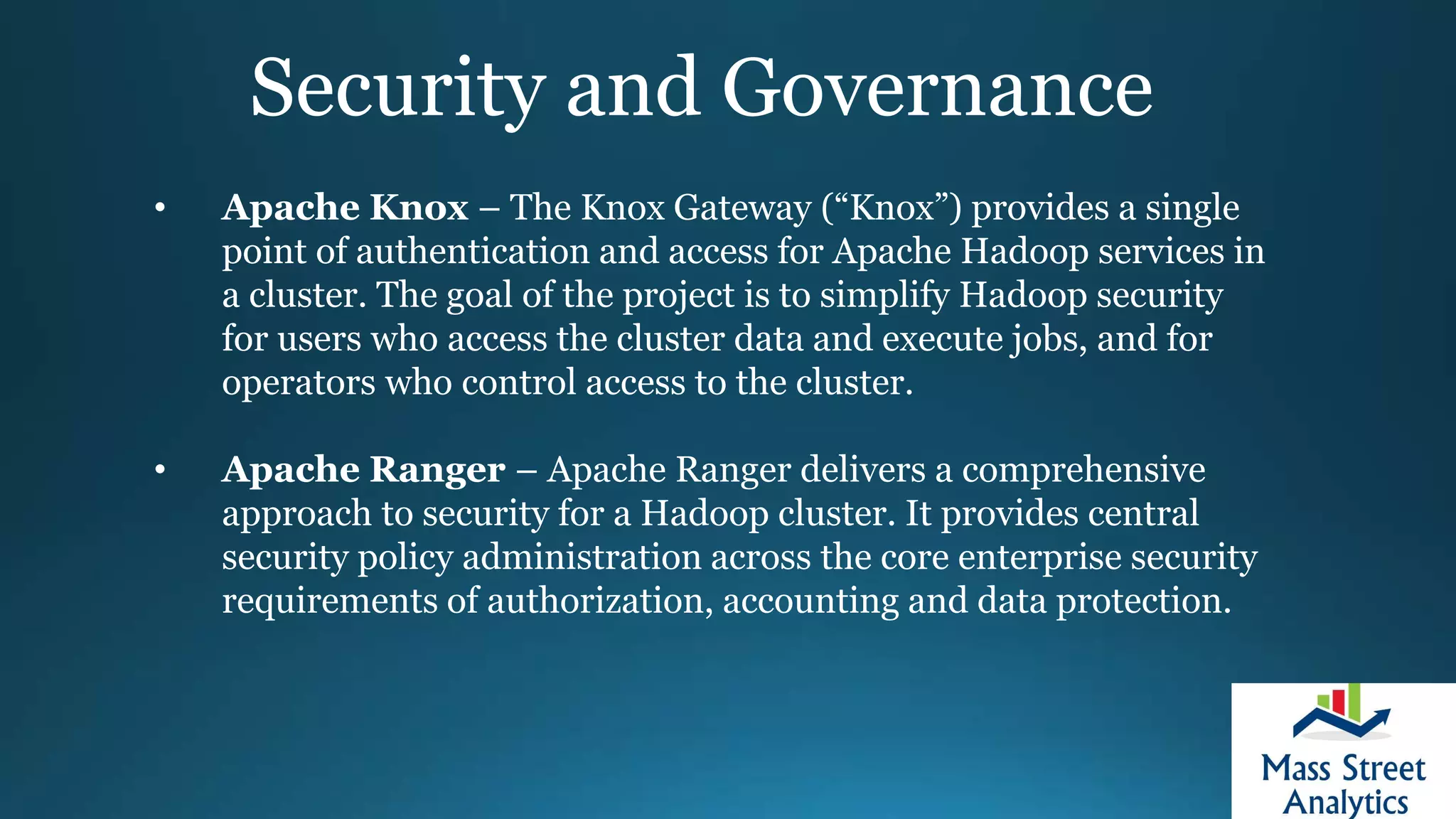 Security and Governance
• Apache Knox – The Knox Gateway (“Knox”) provides a single
point of authentication and access for Apache Hadoop services in
a cluster. The goal of the project is to simplify Hadoop security
for users who access the cluster data and execute jobs, and for
operators who control access to the cluster.
• Apache Ranger – Apache Ranger delivers a comprehensive
approach to security for a Hadoop cluster. It provides central
security policy administration across the core enterprise security
requirements of authorization, accounting and data protection.
 