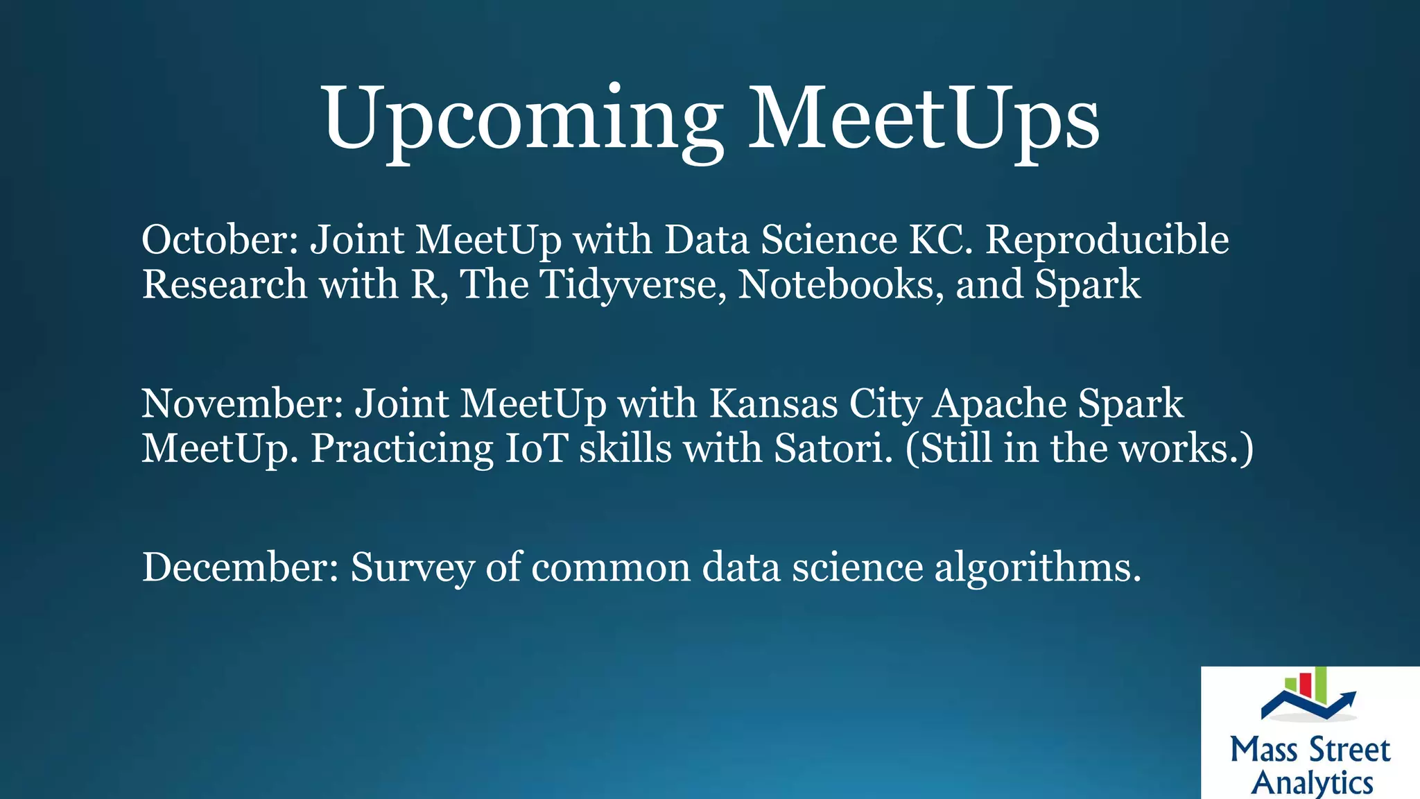 Upcoming MeetUps
October: Joint MeetUp with Data Science KC. Reproducible
Research with R, The Tidyverse, Notebooks, and Spark
November: Joint MeetUp with Kansas City Apache Spark
MeetUp. Practicing IoT skills with Satori. (Still in the works.)
December: Survey of common data science algorithms.
 