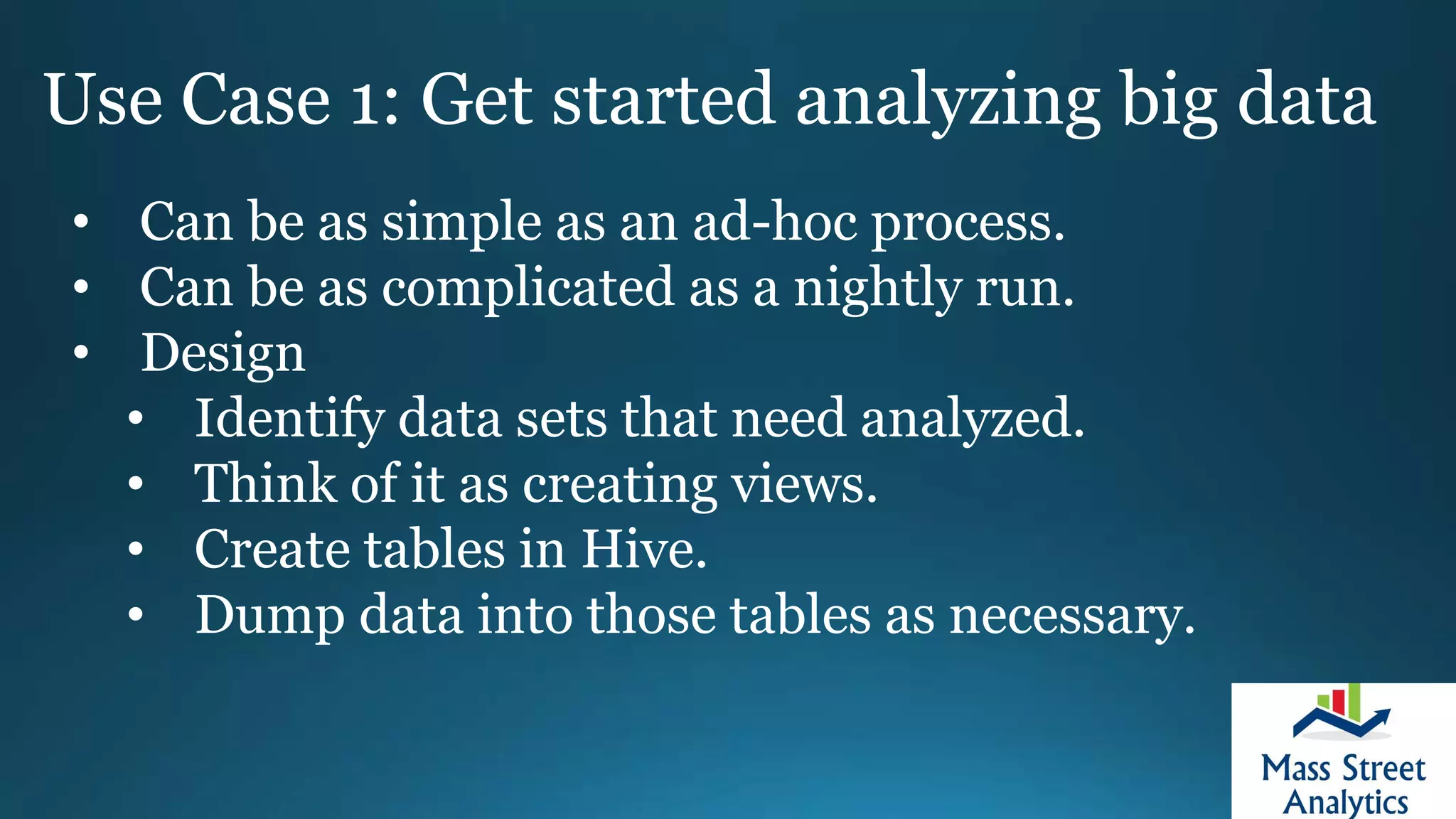 Use Case 1: Get started analyzing big data
• Can be as simple as an ad-hoc process.
• Can be as complicated as a nightly run.
• Design
• Identify data sets that need analyzed.
• Think of it as creating views.
• Create tables in Hive.
• Dump data into those tables as necessary.
 