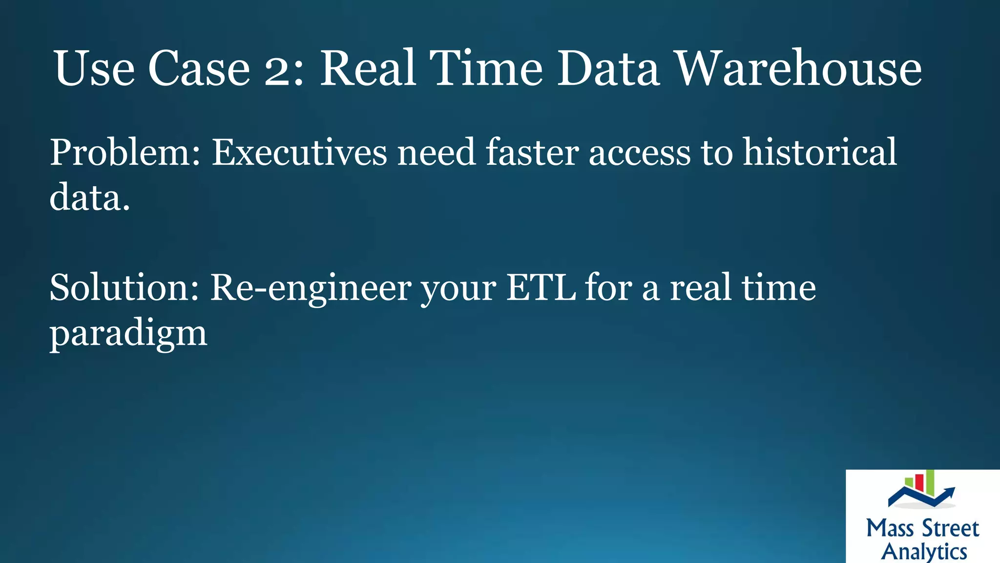 Use Case 2: Real Time Data Warehouse
Problem: Executives need faster access to historical
data.
Solution: Re-engineer your ETL for a real time
paradigm
 