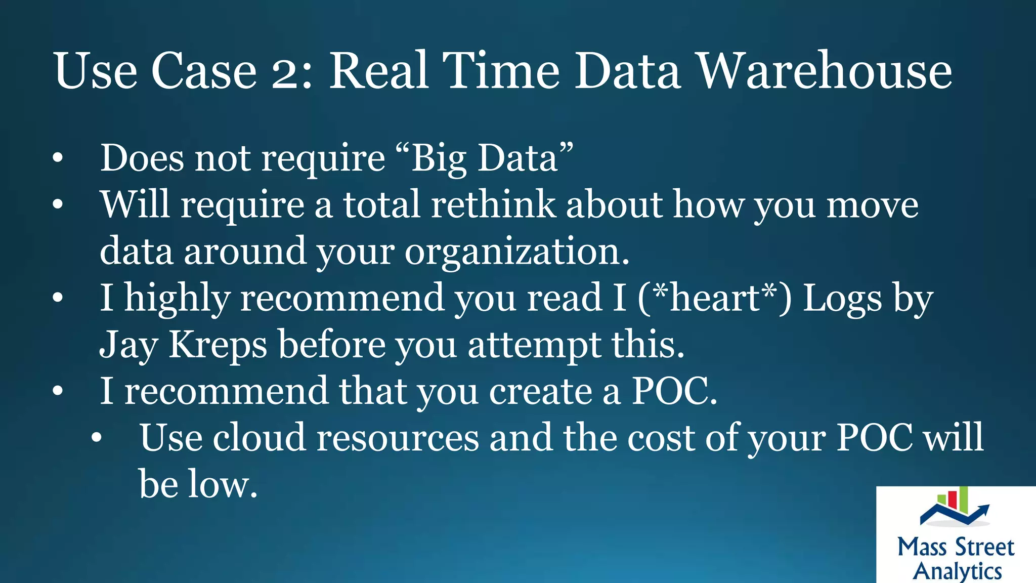 Use Case 2: Real Time Data Warehouse
• Does not require “Big Data”
• Will require a total rethink about how you move
data around your organization.
• I highly recommend you read I (*heart*) Logs by
Jay Kreps before you attempt this.
• I recommend that you create a POC.
• Use cloud resources and the cost of your POC will
be low.
 