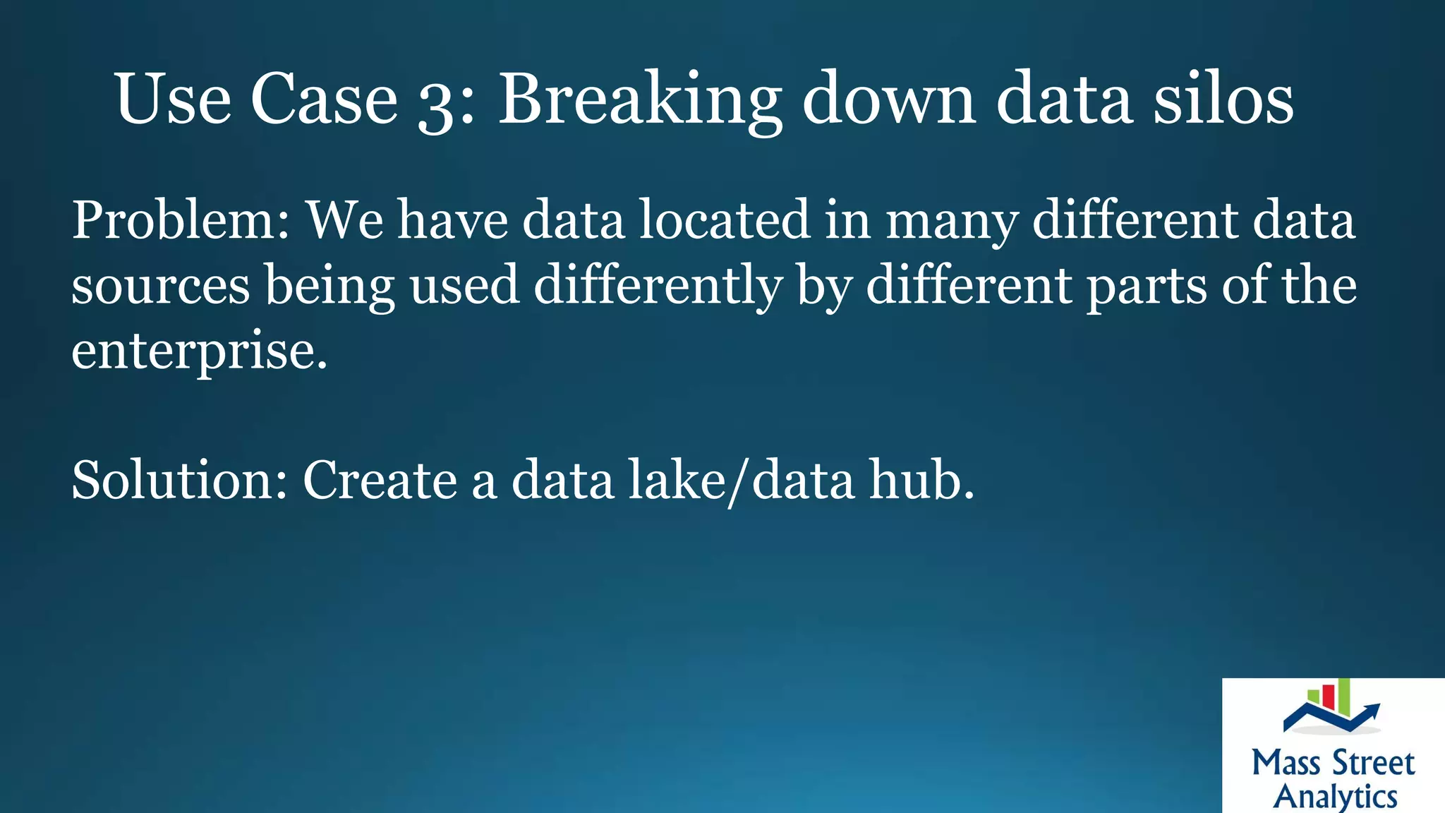 Use Case 3: Breaking down data silos
Problem: We have data located in many different data
sources being used differently by different parts of the
enterprise.
Solution: Create a data lake/data hub.
 