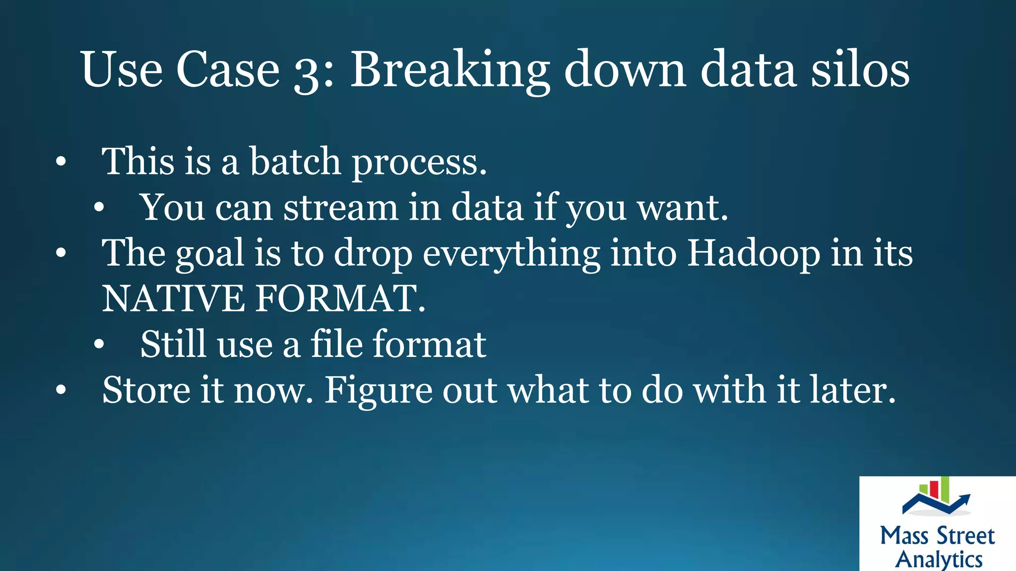 Use Case 3: Breaking down data silos
• This is a batch process.
• You can stream in data if you want.
• The goal is to drop everything into Hadoop in its
NATIVE FORMAT.
• Still use a file format
• Store it now. Figure out what to do with it later.
 